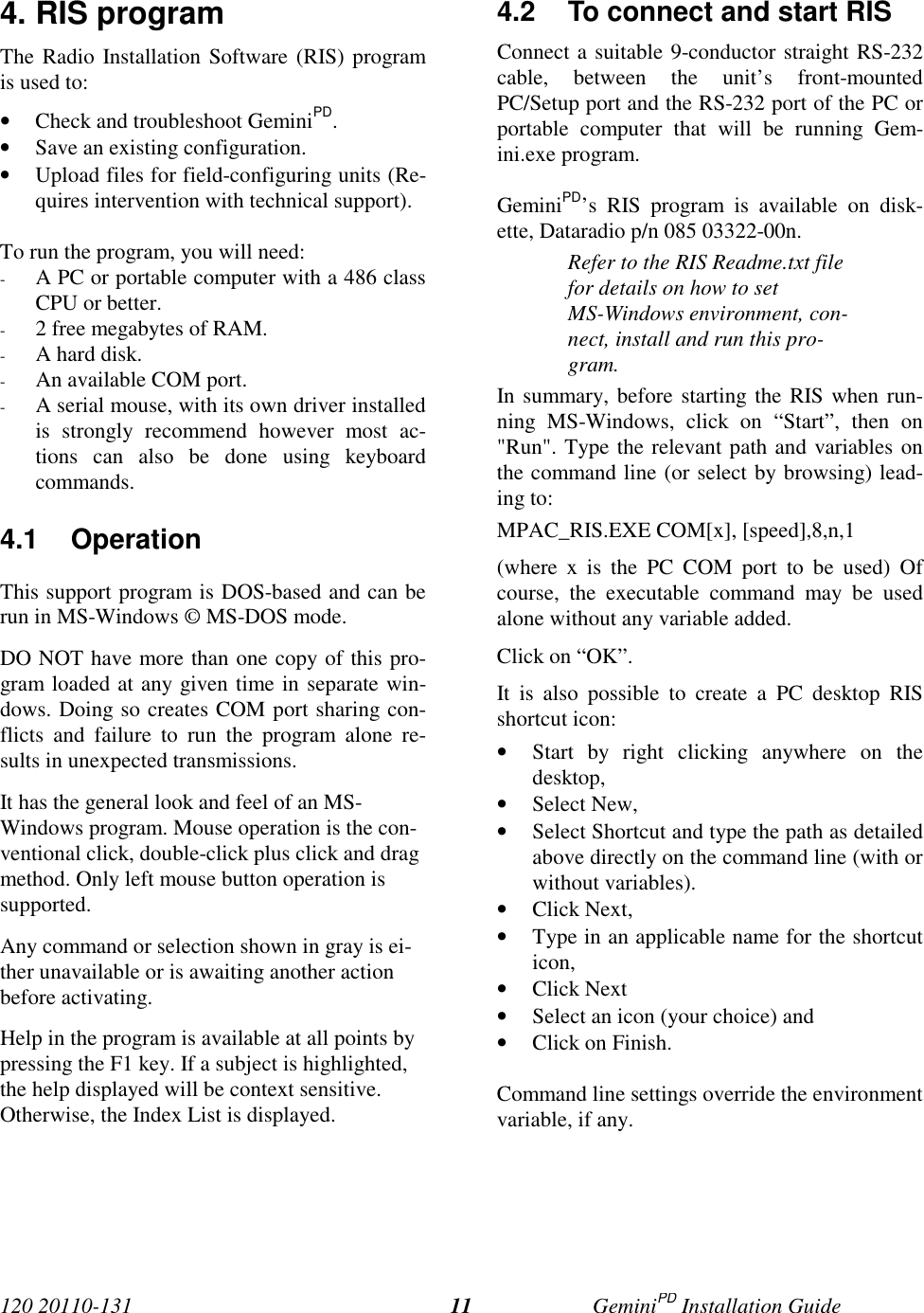 120 20110-131 GeminiPD Installation Guide114. RIS programThe Radio Installation Software (RIS) programis used to:• Check and troubleshoot GeminiPD.• Save an existing configuration.• Upload files for field-configuring units (Re-quires intervention with technical support).To run the program, you will need:- A PC or portable computer with a 486 classCPU or better.- 2 free megabytes of RAM.- A hard disk.- An available COM port.- A serial mouse, with its own driver installedis strongly recommend however most ac-tions can also be done using keyboardcommands.4.1 OperationThis support program is DOS-based and can berun in MS-Windows © MS-DOS mode.DO NOT have more than one copy of this pro-gram loaded at any given time in separate win-dows. Doing so creates COM port sharing con-flicts and failure to run the program alone re-sults in unexpected transmissions.It has the general look and feel of an MS-Windows program. Mouse operation is the con-ventional click, double-click plus click and dragmethod. Only left mouse button operation issupported.Any command or selection shown in gray is ei-ther unavailable or is awaiting another actionbefore activating.Help in the program is available at all points bypressing the F1 key. If a subject is highlighted,the help displayed will be context sensitive.Otherwise, the Index List is displayed.4.2  To connect and start RISConnect a suitable 9-conductor straight RS-232cable, between the unit’s front-mountedPC/Setup port and the RS-232 port of the PC orportable computer that will be running Gem-ini.exe program.GeminiPD’s RIS program is available on disk-ette, Dataradio p/n 085 03322-00n.Refer to the RIS Readme.txt filefor details on how to setMS-Windows environment, con-nect, install and run this pro-gram.In summary, before starting the RIS when run-ning MS-Windows, click on “Start”, then on&quot;Run&quot;. Type the relevant path and variables onthe command line (or select by browsing) lead-ing to:MPAC_RIS.EXE COM[x], [speed],8,n,1(where x is the PC COM port to be used) Ofcourse, the executable command may be usedalone without any variable added.Click on “OK”.It is also possible to create a PC desktop RISshortcut icon:• Start by right clicking anywhere on thedesktop,• Select New,• Select Shortcut and type the path as detailedabove directly on the command line (with orwithout variables).• Click Next,• Type in an applicable name for the shortcuticon,• Click Next• Select an icon (your choice) and• Click on Finish.Command line settings override the environmentvariable, if any.