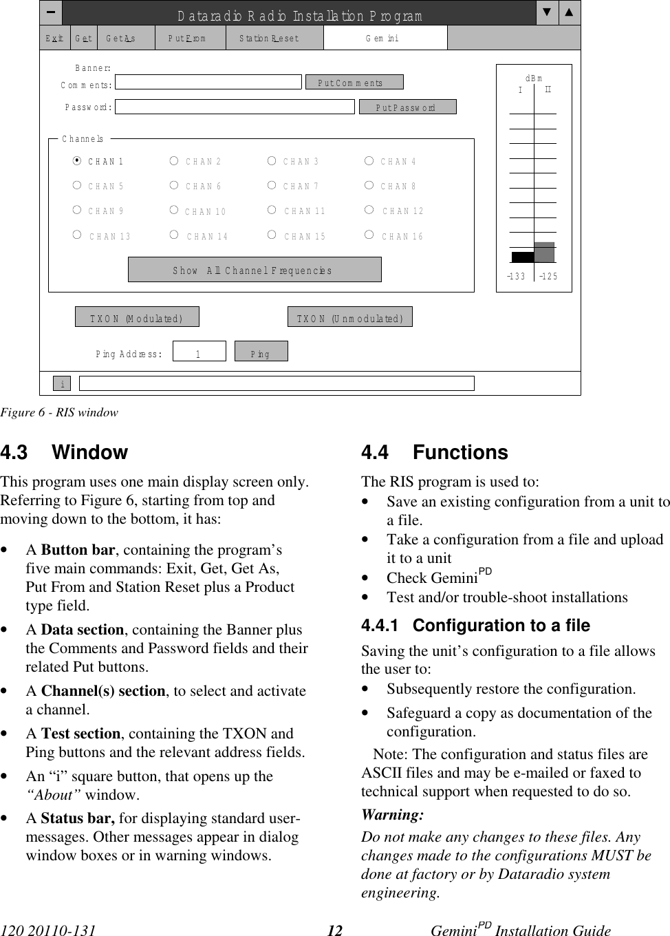 120 20110-131 GeminiPD Installation Guide12Figure 6 - RIS window4.3 WindowThis program uses one main display screen only.Referring to Figure 6, starting from top andmoving down to the bottom, it has:• A Button bar, containing the program’sfive main commands: Exit, Get, Get As,Put From and Station Reset plus a Producttype field.• A Data section, containing the Banner plusthe Comments and Password fields and theirrelated Put buttons.• A Channel(s) section, to select and activatea channel.• A Test section, containing the TXON andPing buttons and the relevant address fields.• An “i” square button, that opens up the“About” window.• A Status bar, for displaying standard user-messages. Other messages appear in dialogwindow boxes or in warning windows.4.4 FunctionsThe RIS program is used to:• Save an existing configuration from a unit toa file.• Take a configuration from a file and uploadit to a unit• Check GeminiPD• Test and/or trouble-shoot installations4.4.1  Configuration to a fileSaving the unit’s configuration to a file allowsthe user to:• Subsequently restore the configuration.• Safeguard a copy as documentation of theconfiguration.   Note: The configuration and status files areASCII files and may be e-mailed or faxed totechnical support when requested to do so.Warning:Do not make any changes to these files. Anychanges made to the configurations MUST bedone at factory or by Dataradio systemengineering.Dataradio Radio Installation P rogramExitGet Get As Put From Station Reset GeminiBanner:Com m ents:Passw ord:Put CommentsPut Passw ordChannelsCHAN 1CHAN 5CHAN 9CHAN 13CHAN 2CHAN 6CHAN 10CHAN 14CHAN 3CHAN 7CHAN 11CHAN 15CHAN 4CHAN 8CHAN 12CHAN 16Show  All  Channel  F requenciesdBmIIITXO N (Modulated) TXO N ( U n m o d u la te d )Ping Address:1Pingi-1 3 3 -1 2 5