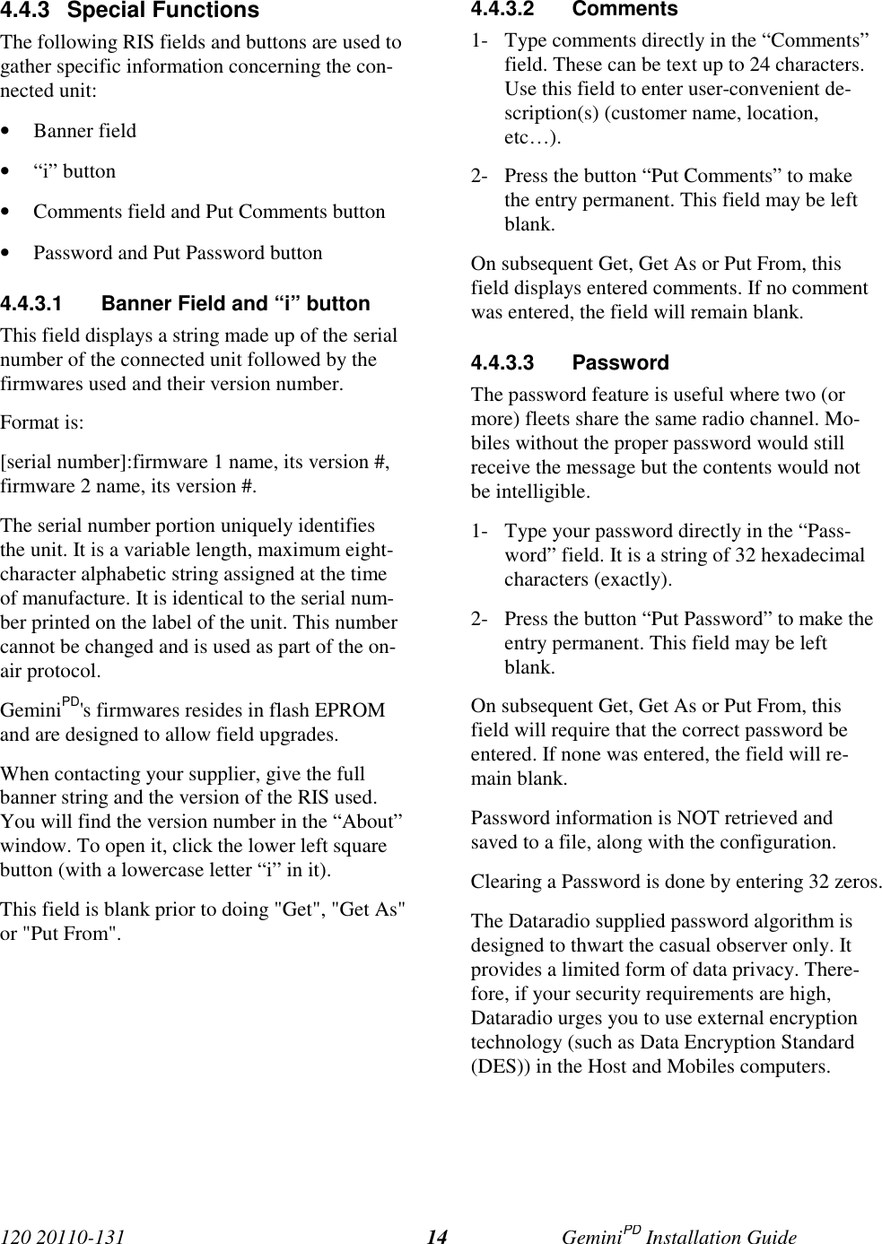 120 20110-131 GeminiPD Installation Guide144.4.3 Special FunctionsThe following RIS fields and buttons are used togather specific information concerning the con-nected unit:• Banner field• “i” button• Comments field and Put Comments button• Password and Put Password button4.4.3.1  Banner Field and “i” buttonThis field displays a string made up of the serialnumber of the connected unit followed by thefirmwares used and their version number.Format is:[serial number]:firmware 1 name, its version #,firmware 2 name, its version #.The serial number portion uniquely identifiesthe unit. It is a variable length, maximum eight-character alphabetic string assigned at the timeof manufacture. It is identical to the serial num-ber printed on the label of the unit. This numbercannot be changed and is used as part of the on-air protocol.GeminiPD&apos;s firmwares resides in flash EPROMand are designed to allow field upgrades.When contacting your supplier, give the fullbanner string and the version of the RIS used.You will find the version number in the “About”window. To open it, click the lower left squarebutton (with a lowercase letter “i” in it).This field is blank prior to doing &quot;Get&quot;, &quot;Get As&quot;or &quot;Put From&quot;.4.4.3.2 Comments1- Type comments directly in the “Comments”field. These can be text up to 24 characters.Use this field to enter user-convenient de-scription(s) (customer name, location,etc…).2- Press the button “Put Comments” to makethe entry permanent. This field may be leftblank.On subsequent Get, Get As or Put From, thisfield displays entered comments. If no commentwas entered, the field will remain blank.4.4.3.3 PasswordThe password feature is useful where two (ormore) fleets share the same radio channel. Mo-biles without the proper password would stillreceive the message but the contents would notbe intelligible.1- Type your password directly in the “Pass-word” field. It is a string of 32 hexadecimalcharacters (exactly).2- Press the button “Put Password” to make theentry permanent. This field may be leftblank.On subsequent Get, Get As or Put From, thisfield will require that the correct password beentered. If none was entered, the field will re-main blank.Password information is NOT retrieved andsaved to a file, along with the configuration.Clearing a Password is done by entering 32 zeros.The Dataradio supplied password algorithm isdesigned to thwart the casual observer only. Itprovides a limited form of data privacy. There-fore, if your security requirements are high,Dataradio urges you to use external encryptiontechnology (such as Data Encryption Standard(DES)) in the Host and Mobiles computers.