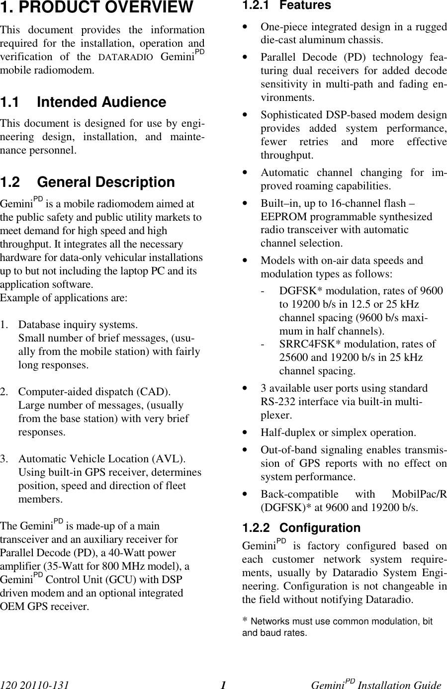 120 20110-131 GeminiPD Installation Guide11. PRODUCT OVERVIEWThis document provides the informationrequired for the installation, operation andverification of the DATARADIO GeminiPDmobile radiomodem.1.1 Intended AudienceThis document is designed for use by engi-neering design, installation, and mainte-nance personnel.1.2 General DescriptionGeminiPD is a mobile radiomodem aimed atthe public safety and public utility markets tomeet demand for high speed and highthroughput. It integrates all the necessaryhardware for data-only vehicular installationsup to but not including the laptop PC and itsapplication software.Example of applications are:1. Database inquiry systems.Small number of brief messages, (usu-ally from the mobile station) with fairlylong responses.2. Computer-aided dispatch (CAD).Large number of messages, (usuallyfrom the base station) with very briefresponses.3. Automatic Vehicle Location (AVL).Using built-in GPS receiver, determinesposition, speed and direction of fleetmembers.The GeminiPD is made-up of a maintransceiver and an auxiliary receiver forParallel Decode (PD), a 40-Watt poweramplifier (35-Watt for 800 MHz model), aGeminiPD Control Unit (GCU) with DSPdriven modem and an optional integratedOEM GPS receiver.1.2.1 Features• One-piece integrated design in a ruggeddie-cast aluminum chassis.• Parallel Decode (PD) technology fea-turing dual receivers for added decodesensitivity in multi-path and fading en-vironments.• Sophisticated DSP-based modem designprovides added system performance,fewer retries and more effectivethroughput.• Automatic channel changing for im-proved roaming capabilities.• Built–in, up to 16-channel flash –EEPROM programmable synthesizedradio transceiver with automaticchannel selection.• Models with on-air data speeds andmodulation types as follows:- DGFSK* modulation, rates of 9600to 19200 b/s in 12.5 or 25 kHzchannel spacing (9600 b/s maxi-mum in half channels).- SRRC4FSK* modulation, rates of25600 and 19200 b/s in 25 kHzchannel spacing.• 3 available user ports using standardRS-232 interface via built-in multi-plexer.• Half-duplex or simplex operation.• Out-of-band signaling enables transmis-sion of GPS reports with no effect onsystem performance.• Back-compatible with MobilPac/R(DGFSK)* at 9600 and 19200 b/s.1.2.2 ConfigurationGeminiPD is factory configured based oneach customer network system require-ments, usually by Dataradio System Engi-neering. Configuration is not changeable inthe field without notifying Dataradio.* Networks must use common modulation, bitand baud rates.