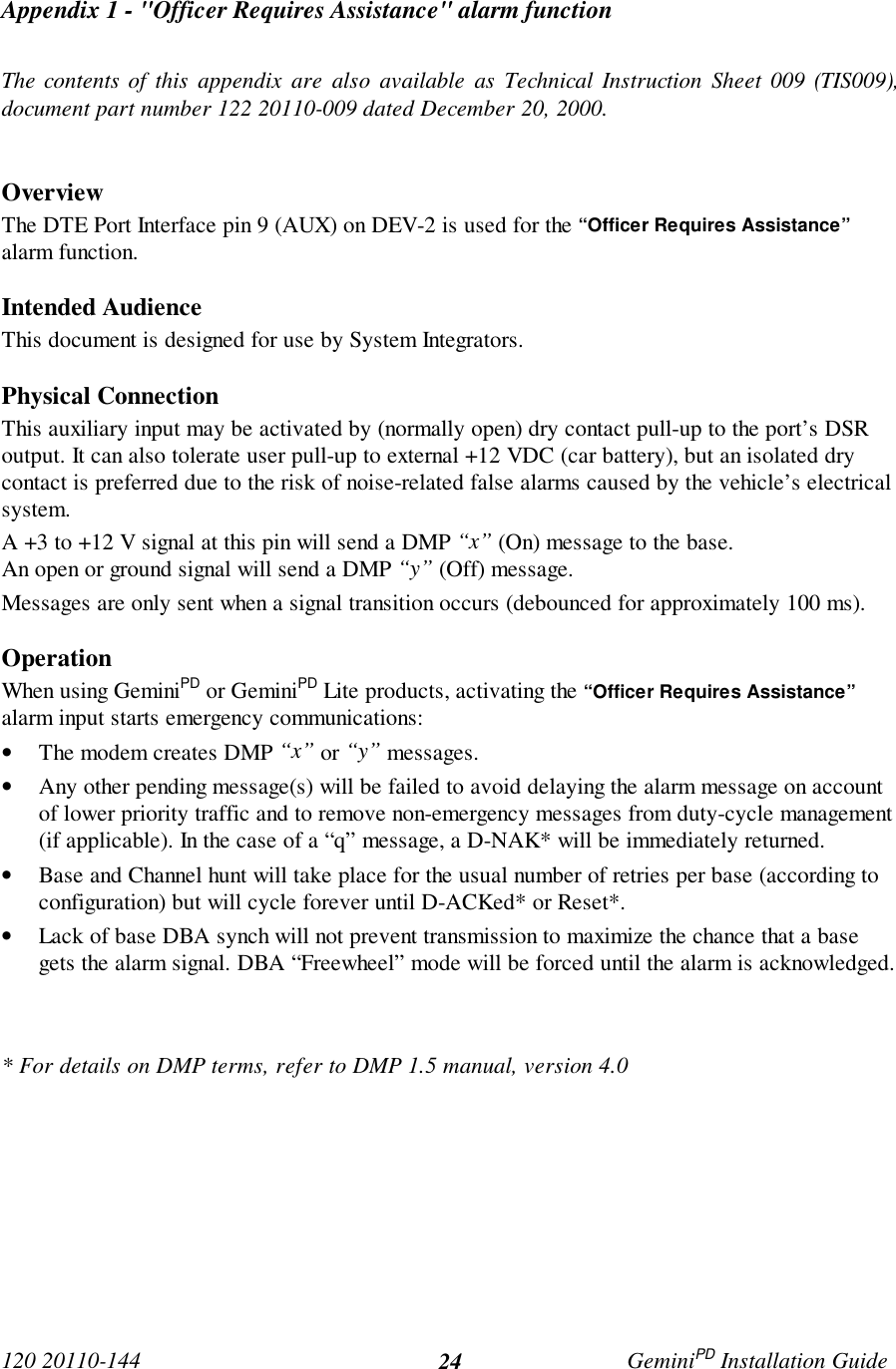 120 20110-144 GeminiPD Installation Guide24Appendix 1 - &quot;Officer Requires Assistance&quot; alarm functionThe contents of this appendix are also available as Technical Instruction Sheet 009 (TIS009),document part number 122 20110-009 dated December 20, 2000.OverviewThe DTE Port Interface pin 9 (AUX) on DEV-2 is used for the “Officer Requires Assistance”alarm function.Intended AudienceThis document is designed for use by System Integrators.Physical ConnectionThis auxiliary input may be activated by (normally open) dry contact pull-up to the port’s DSRoutput. It can also tolerate user pull-up to external +12 VDC (car battery), but an isolated drycontact is preferred due to the risk of noise-related false alarms caused by the vehicle’s electricalsystem.A +3 to +12 V signal at this pin will send a DMP “x” (On) message to the base.An open or ground signal will send a DMP “y” (Off) message.Messages are only sent when a signal transition occurs (debounced for approximately 100 ms).OperationWhen using GeminiPD or GeminiPD Lite products, activating the “Officer Requires Assistance”alarm input starts emergency communications:• The modem creates DMP “x” or “y” messages.• Any other pending message(s) will be failed to avoid delaying the alarm message on accountof lower priority traffic and to remove non-emergency messages from duty-cycle management(if applicable). In the case of a “q” message, a D-NAK* will be immediately returned.• Base and Channel hunt will take place for the usual number of retries per base (according toconfiguration) but will cycle forever until D-ACKed* or Reset*.• Lack of base DBA synch will not prevent transmission to maximize the chance that a basegets the alarm signal. DBA “Freewheel” mode will be forced until the alarm is acknowledged.* For details on DMP terms, refer to DMP 1.5 manual, version 4.0