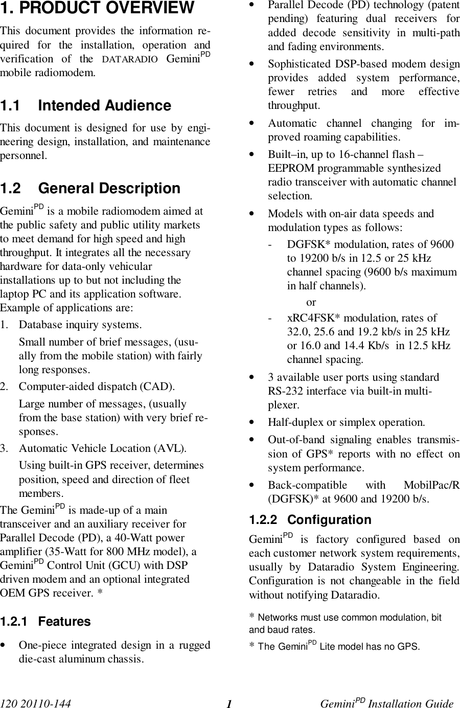 120 20110-144 GeminiPD Installation Guide11. PRODUCT OVERVIEWThis document provides the information re-quired for the installation, operation andverification of the DATARADIO GeminiPDmobile radiomodem.1.1 Intended AudienceThis document is designed for use by engi-neering design, installation, and maintenancepersonnel.1.2 General DescriptionGeminiPD is a mobile radiomodem aimed atthe public safety and public utility marketsto meet demand for high speed and highthroughput. It integrates all the necessaryhardware for data-only vehicularinstallations up to but not including thelaptop PC and its application software.Example of applications are:1. Database inquiry systems.Small number of brief messages, (usu-ally from the mobile station) with fairlylong responses.2. Computer-aided dispatch (CAD).Large number of messages, (usuallyfrom the base station) with very brief re-sponses.3. Automatic Vehicle Location (AVL).Using built-in GPS receiver, determinesposition, speed and direction of fleetmembers.The GeminiPD is made-up of a maintransceiver and an auxiliary receiver forParallel Decode (PD), a 40-Watt poweramplifier (35-Watt for 800 MHz model), aGeminiPD Control Unit (GCU) with DSPdriven modem and an optional integratedOEM GPS receiver. *1.2.1 Features• One-piece integrated design in a ruggeddie-cast aluminum chassis.• Parallel Decode (PD) technology (patentpending) featuring dual receivers foradded decode sensitivity in multi-pathand fading environments.• Sophisticated DSP-based modem designprovides added system performance,fewer retries and more effectivethroughput.• Automatic channel changing for im-proved roaming capabilities.• Built–in, up to 16-channel flash –EEPROM programmable synthesizedradio transceiver with automatic channelselection.• Models with on-air data speeds andmodulation types as follows:- DGFSK* modulation, rates of 9600to 19200 b/s in 12.5 or 25 kHzchannel spacing (9600 b/s maximumin half channels).or- xRC4FSK* modulation, rates of32.0, 25.6 and 19.2 kb/s in 25 kHzor 16.0 and 14.4 Kb/s  in 12.5 kHzchannel spacing.• 3 available user ports using standardRS-232 interface via built-in multi-plexer.• Half-duplex or simplex operation.• Out-of-band signaling enables transmis-sion of GPS* reports with no effect onsystem performance.• Back-compatible with MobilPac/R(DGFSK)* at 9600 and 19200 b/s.1.2.2 ConfigurationGeminiPD is factory configured based oneach customer network system requirements,usually by Dataradio System Engineering.Configuration is not changeable in the fieldwithout notifying Dataradio.* Networks must use common modulation, bitand baud rates.* The GeminiPD Lite model has no GPS.
