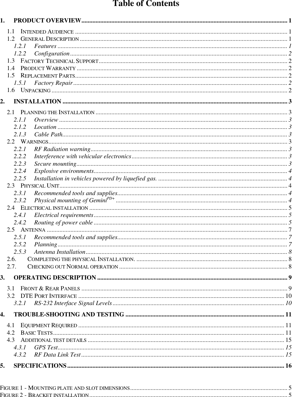 Table of Contents1. PRODUCT OVERVIEW................................................................................................................................... 11.1 INTENDED AUDIENCE ....................................................................................................................................... 11.2 GENERAL DESCRIPTION .................................................................................................................................... 11.2.1 Features .................................................................................................................................................. 11.2.2 Configuration.......................................................................................................................................... 21.3 FACTORY TECHNICAL SUPPORT........................................................................................................................ 21.4 PRODUCT WARRANTY ...................................................................................................................................... 21.5 REPLACEMENT PARTS....................................................................................................................................... 21.5.1 Factory Repair........................................................................................................................................ 21.6 UNPACKING ...................................................................................................................................................... 22. INSTALLATION ............................................................................................................................................... 32.1 PLANNING THE INSTALLATION .......................................................................................................................... 32.1.1 Overview ................................................................................................................................................. 32.1.2 Location .................................................................................................................................................. 32.1.3 Cable Path............................................................................................................................................... 32.2 WARNINGS........................................................................................................................................................ 32.2.1 RF Radiation warning............................................................................................................................. 32.2.2 Interference with vehicular electronics................................................................................................... 32.2.3 Secure mounting...................................................................................................................................... 32.2.4 Explosive environments........................................................................................................................... 42.2.5 Installation in vehicles powered by liquefied gas. .................................................................................. 42.3 PHYSICAL UNIT................................................................................................................................................. 42.3.1 Recommended tools and supplies............................................................................................................ 42.3.2 Physical mounting of GeminiPD+ ............................................................................................................. 42.4 ELECTRICAL INSTALLATION .............................................................................................................................. 52.4.1 Electrical requirements........................................................................................................................... 52.4.2 Routing of power cable ........................................................................................................................... 52.5 ANTENNA ......................................................................................................................................................... 72.5.1 Recommended tools and supplies............................................................................................................ 72.5.2 Planning.................................................................................................................................................. 72.5.3 Antenna Installation................................................................................................................................ 82.6. COMPLETING THE PHYSICAL INSTALLATION. ................................................................................................ 82.7. CHECKING OUT NORMAL OPERATION ........................................................................................................... 83. OPERATING DESCRIPTION ......................................................................................................................... 93.1 FRONT & REAR PANELS ................................................................................................................................... 93.2 DTE PORT INTERFACE ................................................................................................................................... 103.2.1 RS-232 Interface Signal Levels............................................................................................................. 104. TROUBLE-SHOOTING AND TESTING ..................................................................................................... 114.1 EQUIPMENT REQUIRED ................................................................................................................................... 114.2 BASIC TESTS................................................................................................................................................... 114.3 ADDITIONAL TEST DETAILS ............................................................................................................................. 154.3.1 GPS Test................................................................................................................................................ 154.3.2 RF Data Link Test................................................................................................................................. 155. SPECIFICATIONS.......................................................................................................................................... 16FIGURE 1 - MOUNTING PLATE AND SLOT DIMENSIONS.................................................................................................... 5FIGURE 2 - BRACKET INSTALLATION.............................................................................................................................. 5