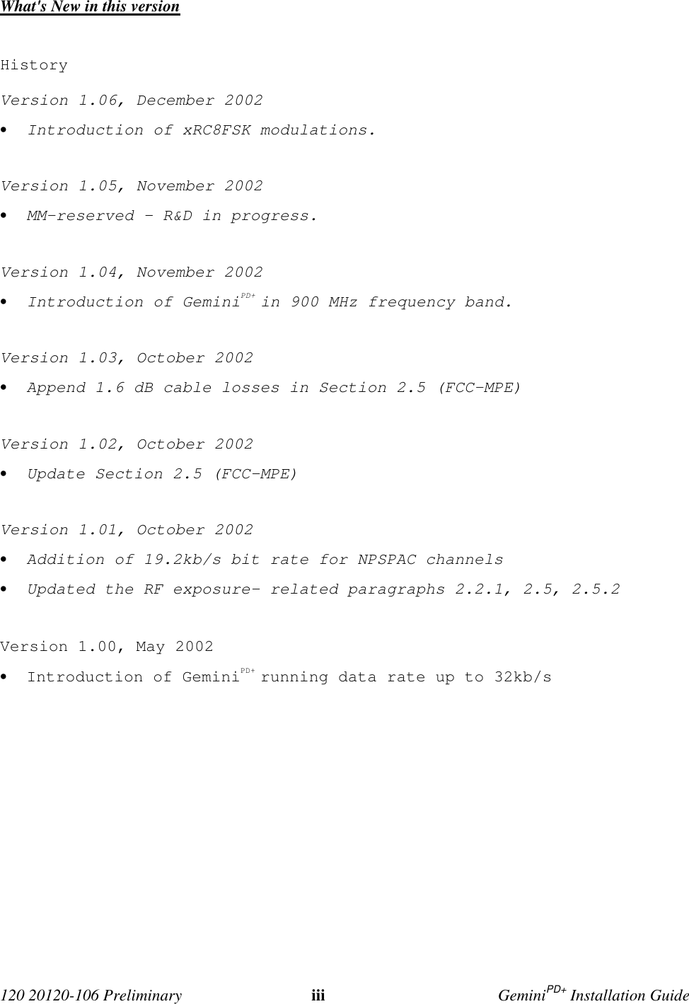 120 20120-106 Preliminary iii GeminiPD+ Installation GuideWhat's New in this versionHistoryVersion 1.06, December 2002• Introduction of xRC8FSK modulations.Version 1.05, November 2002• MM-reserved – R&D in progress.Version 1.04, November 2002• Introduction of GeminiPD+ in 900 MHz frequency band.Version 1.03, October 2002• Append 1.6 dB cable losses in Section 2.5 (FCC-MPE)Version 1.02, October 2002• Update Section 2.5 (FCC-MPE)Version 1.01, October 2002• Addition of 19.2kb/s bit rate for NPSPAC channels• Updated the RF exposure- related paragraphs 2.2.1, 2.5, 2.5.2Version 1.00, May 2002• Introduction of GeminiPD+ running data rate up to 32kb/s