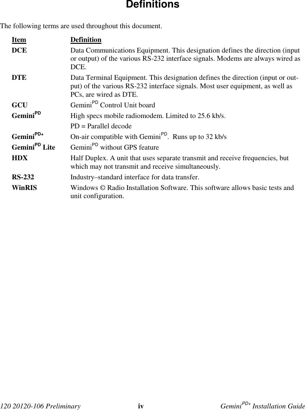 120 20120-106 Preliminary iv GeminiPD+ Installation Guide Definitions The following terms are used throughout this document. Item Definition DCE Data Communications Equipment. This designation defines the direction (inputor output) of the various RS-232 interface signals. Modems are always wired asDCE. DTE Data Terminal Equipment. This designation defines the direction (input or out-put) of the various RS-232 interface signals. Most user equipment, as well asPCs, are wired as DTE. GCU GeminiPD Control Unit board GeminiPD High specs mobile radiomodem. Limited to 25.6 kb/s. PD = Parallel decode GeminiPD+ On-air compatible with GeminiPD. Runs up to 32 kb/s GeminiPD Lite GeminiPD without GPS feature HDX Half Duplex. A unit that uses separate transmit and receive frequencies, butwhich may not transmit and receive simultaneously. RS-232 Industry–standard interface for data transfer.WinRIS Windows © Radio Installation Software. This software allows basic tests andunit configuration.