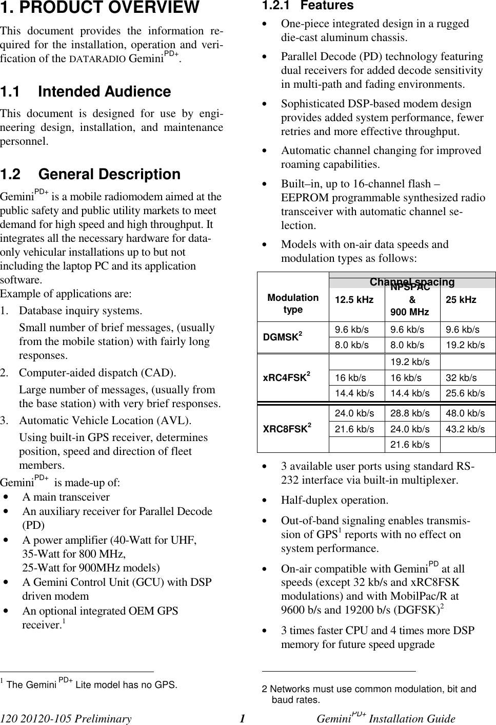 120 20120-105 Preliminary GeminiPD+ Installation Guide11. PRODUCT OVERVIEWThis document provides the information re-quired for the installation, operation and veri-fication of the DATARADIO GeminiPD+.1.1 Intended AudienceThis document is designed for use by engi-neering design, installation, and maintenancepersonnel.1.2 General DescriptionGeminiPD+ is a mobile radiomodem aimed at thepublic safety and public utility markets to meetdemand for high speed and high throughput. Itintegrates all the necessary hardware for data-only vehicular installations up to but notincluding the laptop PC and its applicationsoftware.Example of applications are:1. Database inquiry systems.Small number of brief messages, (usuallyfrom the mobile station) with fairly longresponses.2. Computer-aided dispatch (CAD).Large number of messages, (usually fromthe base station) with very brief responses.3. Automatic Vehicle Location (AVL).Using built-in GPS receiver, determinesposition, speed and direction of fleetmembers.GeminiPD+ is made-up of:• A main transceiver• An auxiliary receiver for Parallel Decode(PD)• A power amplifier (40-Watt for UHF,35-Watt for 800 MHz,25-Watt for 900MHz models)• A Gemini Control Unit (GCU) with DSPdriven modem• An optional integrated OEM GPSreceiver.1 1 The Gemini PD+ Lite model has no GPS.1.2.1 Features• One-piece integrated design in a ruggeddie-cast aluminum chassis.• Parallel Decode (PD) technology featuringdual receivers for added decode sensitivityin multi-path and fading environments.• Sophisticated DSP-based modem designprovides added system performance, fewerretries and more effective throughput.• Automatic channel changing for improvedroaming capabilities.• Built–in, up to 16-channel flash –EEPROM programmable synthesized radiotransceiver with automatic channel se-lection.• Models with on-air data speeds andmodulation types as follows:Channel spacingModulationtype 12.5 kHzNPSPAC&900 MHz25 kHz9.6 kb/s 9.6 kb/s 9.6 kb/sDGMSK28.0 kb/s 8.0 kb/s 19.2 kb/s19.2 kb/s16 kb/s 16 kb/s 32 kb/sxRC4FSK214.4 kb/s 14.4 kb/s 25.6 kb/s24.0 kb/s 28.8 kb/s 48.0 kb/s21.6 kb/s 24.0 kb/s 43.2 kb/sXRC8FSK221.6 kb/s• 3 available user ports using standard RS-232 interface via built-in multiplexer.• Half-duplex operation.• Out-of-band signaling enables transmis-sion of GPS1 reports with no effect onsystem performance.• On-air compatible with GeminiPD at allspeeds (except 32 kb/s and xRC8FSKmodulations) and with MobilPac/R at9600 b/s and 19200 b/s (DGFSK)2• 3 times faster CPU and 4 times more DSPmemory for future speed upgrade 2 Networks must use common modulation, bit andbaud rates.