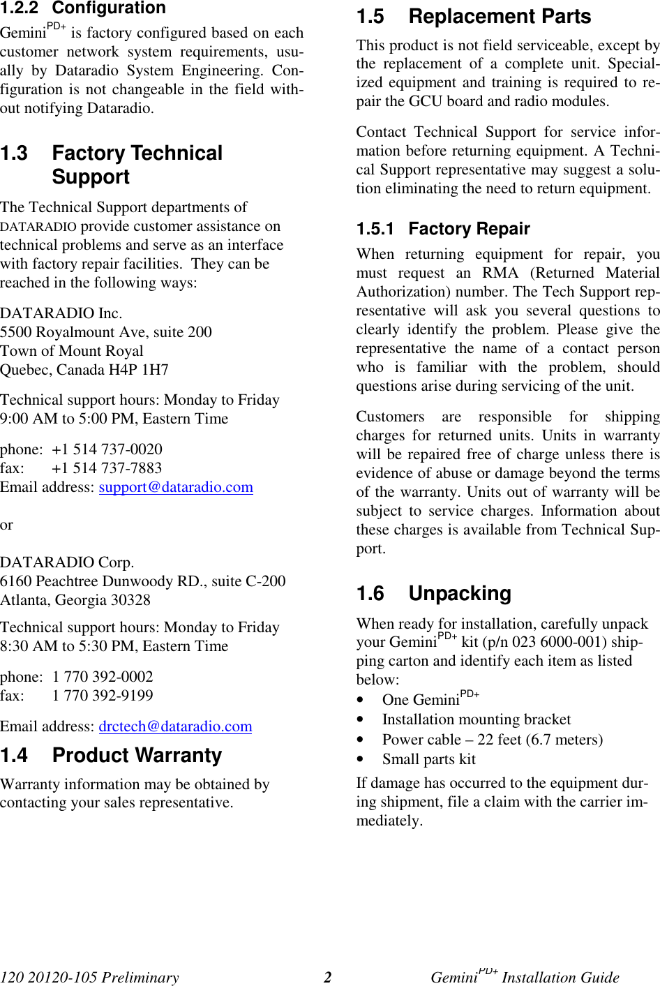 120 20120-105 Preliminary GeminiPD+ Installation Guide21.2.2 ConfigurationGeminiPD+ is factory configured based on eachcustomer network system requirements, usu-ally by Dataradio System Engineering. Con-figuration is not changeable in the field with-out notifying Dataradio.1.3 Factory TechnicalSupport The Technical Support departments ofDATARADIO provide customer assistance ontechnical problems and serve as an interfacewith factory repair facilities. They can bereached in the following ways: DATARADIO Inc. 5500 Royalmount Ave, suite 200 Town of Mount Royal Quebec, Canada H4P 1H7 Technical support hours: Monday to Friday9:00 AM to 5:00 PM, Eastern Time phone: +1 514 737-0020fax: +1 514 737-7883Email address: support@dataradio.com or DATARADIO Corp. 6160 Peachtree Dunwoody RD., suite C-200 Atlanta, Georgia 30328 Technical support hours: Monday to Friday8:30 AM to 5:30 PM, Eastern Time phone: 1 770 392-0002 fax: 1 770 392-9199 Email address: drctech@dataradio.com1.4 Product Warranty Warranty information may be obtained bycontacting your sales representative.1.5 Replacement Parts This product is not field serviceable, except bythe replacement of a complete unit. Special-ized equipment and training is required to re-pair the GCU board and radio modules. Contact Technical Support for service infor-mation before returning equipment. A Techni-cal Support representative may suggest a solu-tion eliminating the need to return equipment.1.5.1 Factory Repair When returning equipment for repair, youmust request an RMA (Returned MaterialAuthorization) number. The Tech Support rep-resentative will ask you several questions toclearly identify the problem. Please give therepresentative the name of a contact personwho is familiar with the problem, shouldquestions arise during servicing of the unit. Customers are responsible for shippingcharges for returned units. Units in warrantywill be repaired free of charge unless there isevidence of abuse or damage beyond the termsof the warranty. Units out of warranty will besubject to service charges. Information aboutthese charges is available from Technical Sup-port.1.6 UnpackingWhen ready for installation, carefully unpackyour GeminiPD+ kit (p/n 023 6000-001) ship-ping carton and identify each item as listedbelow:• One GeminiPD+• Installation mounting bracket• Power cable – 22 feet (6.7 meters)• Small parts kitIf damage has occurred to the equipment dur-ing shipment, file a claim with the carrier im-mediately.