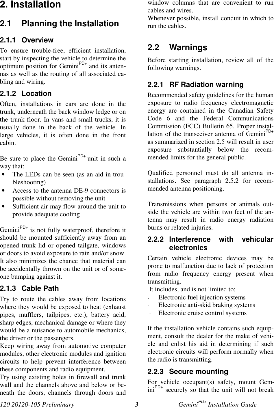 120 20120-105 Preliminary GeminiPD+ Installation Guide32. Installation2.1 Planning the Installation2.1.1 OverviewTo ensure trouble-free, efficient installation,start by inspecting the vehicle to determine theoptimum position for GeminiPD+ and its anten-nas as well as the routing of all associated ca-bling and wiring.2.1.2 LocationOften, installations in cars are done in thetrunk, underneath the back window ledge or onthe trunk floor. In vans and small trucks, it isusually done in the back of the vehicle. Inlarge vehicles, it is often done in the frontcabin.Be sure to place the GeminiPD+ unit in such away that:• The LEDs can be seen (as an aid in trou-bleshooting)• Access to the antenna DE-9 connectors ispossible without removing the unit• Sufficient air may flow around the unit toprovide adequate coolingGeminiPD+ is not fully waterproof, therefore itshould be mounted sufficiently away from anopened trunk lid or opened tailgate, windowsor doors to avoid exposure to rain and/or snow.It also minimizes the chance that material canbe accidentally thrown on the unit or of some-one bumping against it.2.1.3 Cable PathTry to route the cables away from locationswhere they would be exposed to heat (exhaustpipes, mufflers, tailpipes, etc.), battery acid,sharp edges, mechanical damage or where theywould be a nuisance to automobile mechanics,the driver or the passengers.Keep wiring away from automotive computermodules, other electronic modules and ignitioncircuits to help prevent interference betweenthese components and radio equipment.Try using existing holes in firewall and trunkwall and the channels above and below or be-neath the doors, channels through doors andwindow columns that are convenient to runcables and wires.Whenever possible, install conduit in which torun the cables.2.2 WarningsBefore starting installation, review all of thefollowing warnings.2.2.1 RF Radiation warningRecommended safety guidelines for the humanexposure to radio frequency electromagneticenergy are contained in the Canadian SafetyCode 6 and the Federal CommunicationsCommission (FCC) Bulletin 65. Proper instal-lation of the transceiver antenna of GeminiPD+as summarized in section 2.5 will result in userexposure substantially below the recom-mended limits for the general public.Qualified personnel must do all antenna in-stallations. See paragraph 2.5.2 for recom-mended antenna positioning.Transmissions when persons or animals out-side the vehicle are within two feet of the an-tenna may result in radio energy radiationburns or related injuries.2.2.2 Interference with vehicularelectronicsCertain vehicle electronic devices may beprone to malfunction due to lack of protectionfrom radio frequency energy present whentransmitting. It includes, and is not limited to:- Electronic fuel injection systems- Electronic anti-skid braking systems- Electronic cruise control systemsIf the installation vehicle contains such equip-ment, consult the dealer for the make of vehi-cle and enlist his aid in determining if suchelectronic circuits will perform normally whenthe radio is transmitting.2.2.3 Secure mountingFor vehicle occupant(s) safety, mount Gem-iniPD+ securely so that the unit will not break