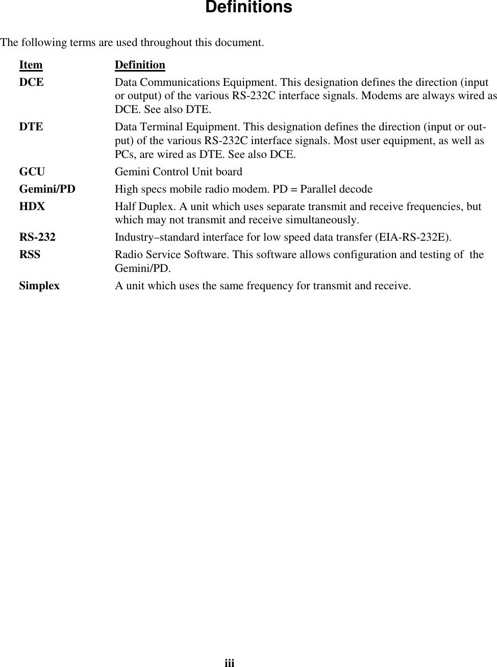 iii Definitions The following terms are used throughout this document. Item Definition DCE Data Communications Equipment. This designation defines the direction (inputor output) of the various RS-232C interface signals. Modems are always wired asDCE. See also DTE. DTE Data Terminal Equipment. This designation defines the direction (input or out-put) of the various RS-232C interface signals. Most user equipment, as well asPCs, are wired as DTE. See also DCE. GCU Gemini Control Unit board Gemini/PD High specs mobile radio modem. PD = Parallel decode HDX Half Duplex. A unit which uses separate transmit and receive frequencies, butwhich may not transmit and receive simultaneously. RS-232 Industry–standard interface for low speed data transfer (EIA-RS-232E).RSS Radio Service Software. This software allows configuration and testing of theGemini/PD. Simplex A unit which uses the same frequency for transmit and receive.