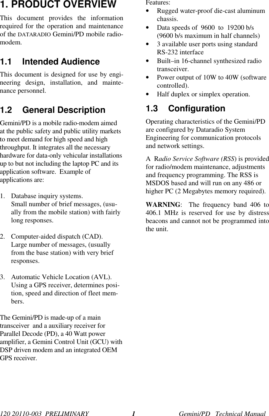 120 20110-003 PRELIMINARY Gemini/PD Technical Manual11. PRODUCT OVERVIEWThis document provides the informationrequired for the operation and maintenanceof the DATARADIO Gemini/PD mobile radio-modem.1.1 Intended AudienceThis document is designed for use by engi-neering design, installation, and mainte-nance personnel.1.2 General DescriptionGemini/PD is a mobile radio-modem aimedat the public safety and public utility marketsto meet demand for high speed and highthroughput. It integrates all the necessaryhardware for data-only vehicular installationsup to but not including the laptop PC and itsapplication software. Example ofapplications are:1. Database inquiry systems.Small number of brief messages, (usu-ally from the mobile station) with fairlylong responses.2. Computer-aided dispatch (CAD).Large number of messages, (usuallyfrom the base station) with very briefresponses.3. Automatic Vehicle Location (AVL).Using a GPS receiver, determines posi-tion, speed and direction of fleet mem-bers.The Gemini/PD is made-up of a maintransceiver and a auxiliary receiver forParallel Decode (PD), a 40 Watt poweramplifier, a Gemini Control Unit (GCU) withDSP driven modem and an integrated OEMGPS receiver.Features:• Rugged water-proof die-cast aluminumchassis.• Data speeds of 9600 to 19200 b/s(9600 b/s maximum in half channels)• 3 available user ports using standardRS-232 interface• Built–in 16-channel synthesized radiotransceiver.• Power output of 10W to 40W (softwarecontrolled).• Half duplex or simplex operation.1.3 ConfigurationOperating characteristics of the Gemini/PDare configured by Dataradio SystemEngineering for communication protocolsand network settings.A Radio Service Software (RSS) is providedfor radio/modem maintenance, adjustmentsand frequency programming. The RSS isMSDOS based and will run on any 486 orhigher PC (2 Megabytes memory required).WARNING: The frequency band 406 to406.1 MHz is reserved for use by distressbeacons and cannot not be programmed intothe unit.