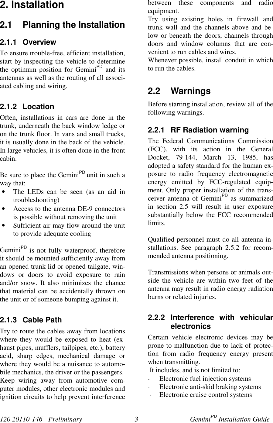 120 20110-146 - Preliminary GeminiPD Installation Guide32. Installation2.1 Planning the Installation2.1.1 OverviewTo ensure trouble-free, efficient installation,start by inspecting the vehicle to determinethe optimum position for GeminiPD and itsantennas as well as the routing of all associ-ated cabling and wiring.2.1.2 LocationOften, installations in cars are done in thetrunk, underneath the back window ledge oron the trunk floor. In vans and small trucks,it is usually done in the back of the vehicle.In large vehicles, it is often done in the frontcabin.Be sure to place the GeminiPD unit in such away that:• The LEDs can be seen (as an aid introubleshooting)• Access to the antenna DE-9 connectorsis possible without removing the unit• Sufficient air may flow around the unitto provide adequate coolingGeminiPD is not fully waterproof, thereforeit should be mounted sufficiently away froman opened trunk lid or opened tailgate, win-dows or doors to avoid exposure to rainand/or snow. It also minimizes the chancethat material can be accidentally thrown onthe unit or of someone bumping against it.2.1.3 Cable PathTry to route the cables away from locationswhere they would be exposed to heat (ex-haust pipes, mufflers, tailpipes, etc.), batteryacid, sharp edges, mechanical damage orwhere they would be a nuisance to automo-bile mechanics, the driver or the passengers.Keep wiring away from automotive com-puter modules, other electronic modules andignition circuits to help prevent interferencebetween these components and radioequipment.Try using existing holes in firewall andtrunk wall and the channels above and be-low or beneath the doors, channels throughdoors and window columns that are con-venient to run cables and wires.Whenever possible, install conduit in whichto run the cables.2.2 WarningsBefore starting installation, review all of thefollowing warnings.2.2.1 RF Radiation warningThe Federal Communications Commission(FCC), with its action in the GeneralDocket, 79-144, March 13, 1985, hasadopted a safety standard for the human ex-posure to radio frequency electromagneticenergy emitted by FCC-regulated equip-ment. Only proper installation of the trans-ceiver antenna of GeminiPD as summarizedin section 2.5 will result in user exposuresubstantially below the FCC recommendedlimits.Qualified personnel must do all antenna in-stallations. See paragraph 2.5.2 for recom-mended antenna positioning.Transmissions when persons or animals out-side the vehicle are within two feet of theantenna may result in radio energy radiationburns or related injuries.2.2.2 Interference with vehicularelectronicsCertain vehicle electronic devices may beprone to malfunction due to lack of protec-tion from radio frequency energy presentwhen transmitting. It includes, and is not limited to:- Electronic fuel injection systems- Electronic anti-skid braking systems- Electronic cruise control systems