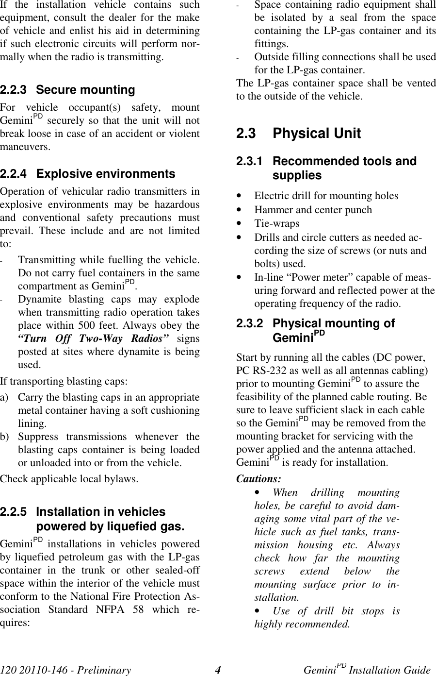 120 20110-146 - Preliminary GeminiPD Installation Guide4If the installation vehicle contains suchequipment, consult the dealer for the makeof vehicle and enlist his aid in determiningif such electronic circuits will perform nor-mally when the radio is transmitting.2.2.3 Secure mountingFor vehicle occupant(s) safety, mountGeminiPD securely so that the unit will notbreak loose in case of an accident or violentmaneuvers.2.2.4 Explosive environmentsOperation of vehicular radio transmitters inexplosive environments may be hazardousand conventional safety precautions mustprevail. These include and are not limitedto:- Transmitting while fuelling the vehicle.Do not carry fuel containers in the samecompartment as GeminiPD.- Dynamite blasting caps may explodewhen transmitting radio operation takesplace within 500 feet. Always obey the“Turn Off Two-Way Radios” signsposted at sites where dynamite is beingused.If transporting blasting caps:a) Carry the blasting caps in an appropriatemetal container having a soft cushioninglining.b) Suppress transmissions whenever theblasting caps container is being loadedor unloaded into or from the vehicle.Check applicable local bylaws.2.2.5 Installation in vehiclespowered by liquefied gas.GeminiPD installations in vehicles poweredby liquefied petroleum gas with the LP-gascontainer in the trunk or other sealed-offspace within the interior of the vehicle mustconform to the National Fire Protection As-sociation Standard NFPA 58 which re-quires:- Space containing radio equipment shallbe isolated by a seal from the spacecontaining the LP-gas container and itsfittings.- Outside filling connections shall be usedfor the LP-gas container.The LP-gas container space shall be ventedto the outside of the vehicle.2.3 Physical Unit2.3.1 Recommended tools andsupplies• Electric drill for mounting holes• Hammer and center punch• Tie-wraps• Drills and circle cutters as needed ac-cording the size of screws (or nuts andbolts) used.• In-line “Power meter” capable of meas-uring forward and reflected power at theoperating frequency of the radio.2.3.2 Physical mounting ofGeminiPDStart by running all the cables (DC power,PC RS-232 as well as all antennas cabling)prior to mounting GeminiPD to assure thefeasibility of the planned cable routing. Besure to leave sufficient slack in each cableso the GeminiPD may be removed from themounting bracket for servicing with thepower applied and the antenna attached.GeminiPD is ready for installation.Cautions:• When drilling mountingholes, be careful to avoid dam-aging some vital part of the ve-hicle such as fuel tanks, trans-mission housing etc. Alwayscheck how far the mountingscrews extend below themounting surface prior to in-stallation.• Use of drill bit stops ishighly recommended.