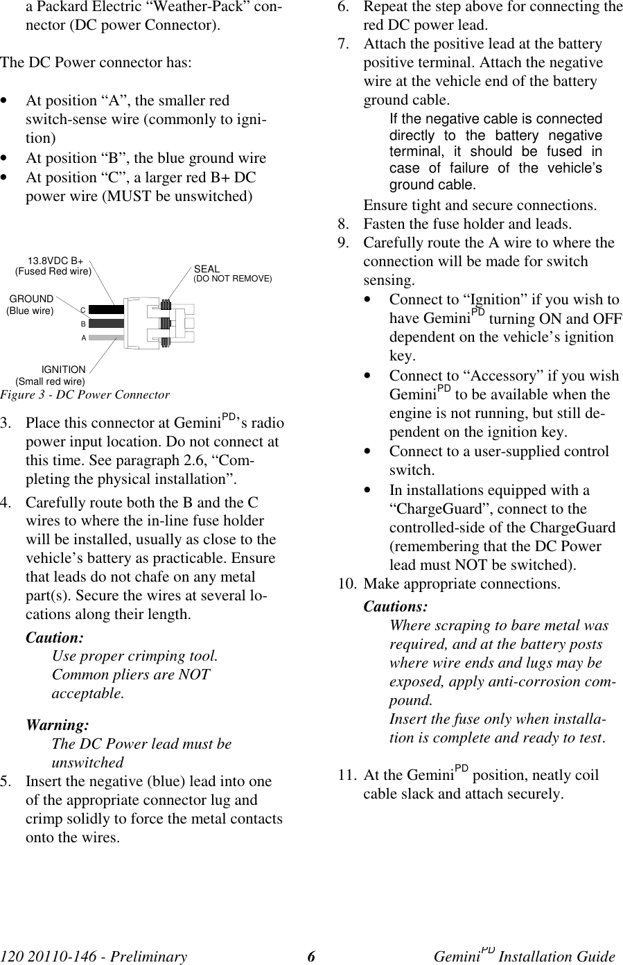 120 20110-146 - Preliminary GeminiPD Installation Guide6a Packard Electric “Weather-Pack” con-nector (DC power Connector).The DC Power connector has:• At position “A”, the smaller redswitch-sense wire (commonly to igni-tion)• At position “B”, the blue ground wire• At position “C”, a larger red B+ DCpower wire (MUST be unswitched)Figure 3 - DC Power Connector3. Place this connector at GeminiPD’s radiopower input location. Do not connect atthis time. See paragraph 2.6, “Com-pleting the physical installation”.4. Carefully route both the B and the Cwires to where the in-line fuse holderwill be installed, usually as close to thevehicle’s battery as practicable. Ensurethat leads do not chafe on any metalpart(s). Secure the wires at several lo-cations along their length.Caution:Use proper crimping tool.Common pliers are NOTacceptable.Warning:The DC Power lead must beunswitched5. Insert the negative (blue) lead into oneof the appropriate connector lug andcrimp solidly to force the metal contactsonto the wires.6. Repeat the step above for connecting thered DC power lead.7. Attach the positive lead at the batterypositive terminal. Attach the negativewire at the vehicle end of the batteryground cable.If the negative cable is connecteddirectly to the battery negativeterminal, it should be fused incase of failure of the vehicle’sground cable.Ensure tight and secure connections.8. Fasten the fuse holder and leads.9. Carefully route the A wire to where theconnection will be made for switchsensing.• Connect to “Ignition” if you wish tohave GeminiPD turning ON and OFFdependent on the vehicle’s ignitionkey.• Connect to “Accessory” if you wishGeminiPD to be available when theengine is not running, but still de-pendent on the ignition key.• Connect to a user-supplied controlswitch.• In installations equipped with a“ChargeGuard”, connect to thecontrolled-side of the ChargeGuard(remembering that the DC Powerlead must NOT be switched).10. Make appropriate connections.Cautions:Where scraping to bare metal wasrequired, and at the battery postswhere wire ends and lugs may beexposed, apply anti-corrosion com-pound.Insert the fuse only when installa-tion is complete and ready to test.11. At the GeminiPD position, neatly coilcable slack and attach securely.ABCIGNITION(Small red wire)GROUND(Blue wire)13.8VDC B+ (Fused Red wire) SEAL(DO NOT REMOVE)