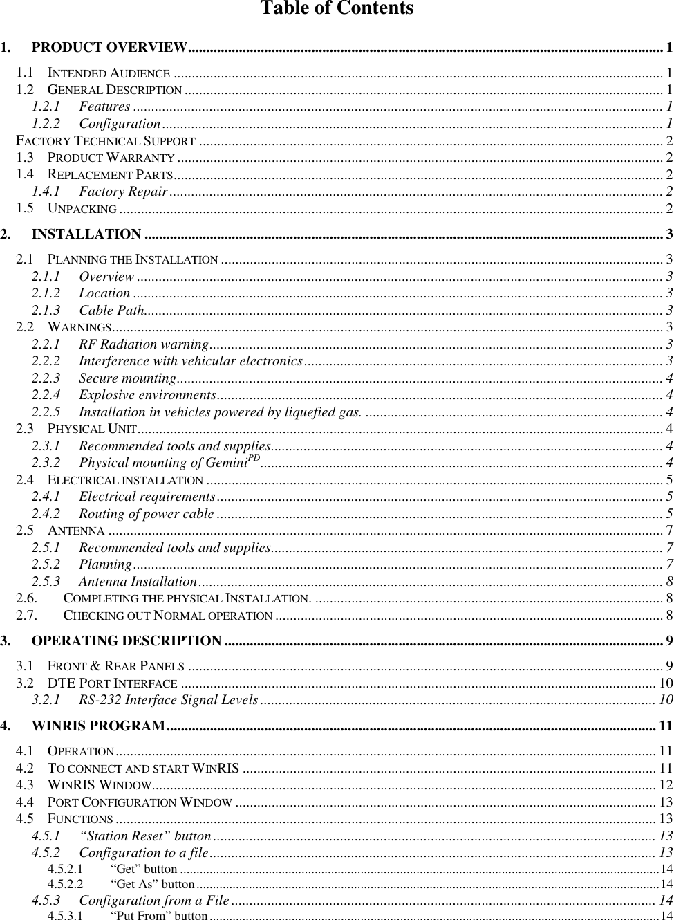 Table of Contents1. PRODUCT OVERVIEW................................................................................................................................... 11.1 INTENDED AUDIENCE ....................................................................................................................................... 11.2 GENERAL DESCRIPTION .................................................................................................................................... 11.2.1 Features .................................................................................................................................................. 11.2.2 Configuration.......................................................................................................................................... 1FACTORY TECHNICAL SUPPORT ................................................................................................................................21.3 PRODUCT WARRANTY ...................................................................................................................................... 21.4 REPLACEMENT PARTS....................................................................................................................................... 21.4.1 Factory Repair........................................................................................................................................ 21.5 UNPACKING ...................................................................................................................................................... 22. INSTALLATION ............................................................................................................................................... 32.1 PLANNING THE INSTALLATION .......................................................................................................................... 32.1.1 Overview ................................................................................................................................................. 32.1.2 Location .................................................................................................................................................. 32.1.3 Cable Path............................................................................................................................................... 32.2 WARNINGS........................................................................................................................................................ 32.2.1 RF Radiation warning............................................................................................................................. 32.2.2 Interference with vehicular electronics................................................................................................... 32.2.3 Secure mounting...................................................................................................................................... 42.2.4 Explosive environments........................................................................................................................... 42.2.5 Installation in vehicles powered by liquefied gas. .................................................................................. 42.3 PHYSICAL UNIT................................................................................................................................................. 42.3.1 Recommended tools and supplies............................................................................................................ 42.3.2 Physical mounting of GeminiPD............................................................................................................... 42.4 ELECTRICAL INSTALLATION .............................................................................................................................. 52.4.1 Electrical requirements........................................................................................................................... 52.4.2 Routing of power cable ........................................................................................................................... 52.5 ANTENNA ......................................................................................................................................................... 72.5.1 Recommended tools and supplies............................................................................................................ 72.5.2 Planning.................................................................................................................................................. 72.5.3 Antenna Installation................................................................................................................................ 82.6. COMPLETING THE PHYSICAL INSTALLATION. ................................................................................................ 82.7. CHECKING OUT NORMAL OPERATION ........................................................................................................... 83. OPERATING DESCRIPTION ......................................................................................................................... 93.1 FRONT & REAR PANELS ................................................................................................................................... 93.2 DTE PORT INTERFACE ................................................................................................................................... 103.2.1 RS-232 Interface Signal Levels............................................................................................................. 104. WINRIS PROGRAM....................................................................................................................................... 114.1 OPERATION..................................................................................................................................................... 114.2 TO CONNECT AND START WINRIS .................................................................................................................. 114.3 WINRIS WINDOW........................................................................................................................................... 124.4 PORT CONFIGURATION WINDOW .................................................................................................................... 134.5 FUNCTIONS ..................................................................................................................................................... 134.5.1 “Station Reset” button.......................................................................................................................... 134.5.2 Configuration to a file........................................................................................................................... 134.5.2.1 “Get” button ..................................................................................................................................................144.5.2.2 “Get As” button.............................................................................................................................................144.5.3 Configuration from a File..................................................................................................................... 144.5.3.1 “Put From” button.........................................................................................................................................14