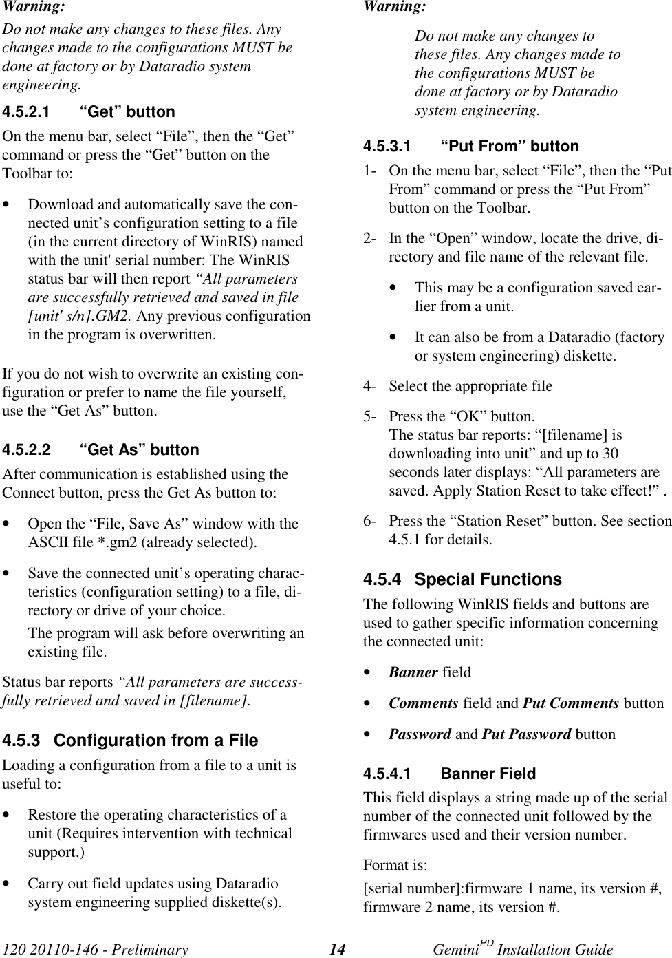 120 20110-146 - Preliminary GeminiPD Installation Guide14Warning:Do not make any changes to these files. Anychanges made to the configurations MUST bedone at factory or by Dataradio systemengineering.4.5.2.1 “Get” buttonOn the menu bar, select “File”, then the “Get”command or press the “Get” button on theToolbar to:• Download and automatically save the con-nected unit’s configuration setting to a file(in the current directory of WinRIS) namedwith the unit&apos; serial number: The WinRISstatus bar will then report “All parametersare successfully retrieved and saved in file[unit&apos; s/n].GM2. Any previous configurationin the program is overwritten.If you do not wish to overwrite an existing con-figuration or prefer to name the file yourself,use the “Get As” button.4.5.2.2  “Get As” buttonAfter communication is established using theConnect button, press the Get As button to:• Open the “File, Save As” window with theASCII file *.gm2 (already selected).• Save the connected unit’s operating charac-teristics (configuration setting) to a file, di-rectory or drive of your choice.The program will ask before overwriting anexisting file.Status bar reports “All parameters are success-fully retrieved and saved in [filename].4.5.3  Configuration from a FileLoading a configuration from a file to a unit isuseful to:• Restore the operating characteristics of aunit (Requires intervention with technicalsupport.)• Carry out field updates using Dataradiosystem engineering supplied diskette(s).Warning:Do not make any changes tothese files. Any changes made tothe configurations MUST bedone at factory or by Dataradiosystem engineering.4.5.3.1  “Put From” button1- On the menu bar, select “File”, then the “PutFrom” command or press the “Put From”button on the Toolbar.2- In the “Open” window, locate the drive, di-rectory and file name of the relevant file.• This may be a configuration saved ear-lier from a unit.• It can also be from a Dataradio (factoryor system engineering) diskette.4- Select the appropriate file5- Press the “OK” button.The status bar reports: “[filename] isdownloading into unit” and up to 30seconds later displays: “All parameters aresaved. Apply Station Reset to take effect!” .6- Press the “Station Reset” button. See section4.5.1 for details.4.5.4 Special FunctionsThe following WinRIS fields and buttons areused to gather specific information concerningthe connected unit:• Banner field• Comments field and Put Comments button• Password and Put Password button4.5.4.1 Banner FieldThis field displays a string made up of the serialnumber of the connected unit followed by thefirmwares used and their version number.Format is:[serial number]:firmware 1 name, its version #,firmware 2 name, its version #.