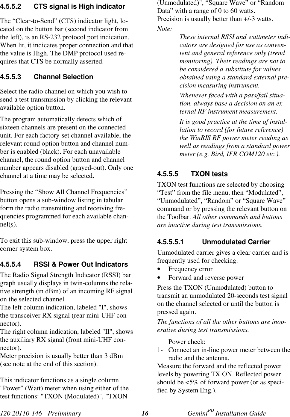 120 20110-146 - Preliminary GeminiPD Installation Guide164.5.5.2 CTS signal is High indicatorThe “Clear-to-Send” (CTS) indicator light, lo-cated on the button bar (second indicator fromthe left), is an RS-232 protocol port indication.When lit, it indicates proper connection and thatthe value is High. The DMP protocol used re-quires that CTS be normally asserted.4.5.5.3 Channel SelectionSelect the radio channel on which you wish tosend a test transmission by clicking the relevantavailable option button.The program automatically detects which ofsixteen channels are present on the connectedunit. For each factory-set channel available, therelevant round option button and channel num-ber is enabled (black). For each unavailablechannel, the round option button and channelnumber appears disabled (grayed-out). Only onechannel at a time may be selected.Pressing the “Show All Channel Frequencies”button opens a sub-window listing in tabularform the radio transmitting and receiving fre-quencies programmed for each available chan-nel(s).To exit this sub-window, press the upper rightcorner system box.4.5.5.4 RSSI & Power Out IndicatorsThe Radio Signal Strength Indicator (RSSI) bargraph usually displays in twin-columns the rela-tive strength (in dBm) of an incoming RF signalon the selected channel.The left column indication, labeled "I", showsthe transceiver RX signal (rear mini-UHF con-nector).The right column indication, labeled "II", showsthe auxiliary RX signal (front mini-UHF con-nector).Meter precision is usually better than 3 dBm(see note at the end of this section).This indicator functions as a single column"Power" (Watt) meter when using either of thetest functions: "TXON (Modulated)", "TXON(Unmodulated)", “Square Wave” or “RandomData” with a range of 0 to 60 watts.Precision is usually better than +/-3 watts.Note: These internal RSSI and wattmeter indi-cators are designed for use as conven-ient and general reference only (trendmonitoring). Their readings are not tobe considered a substitute for valuesobtained using a standard external pre-cision measuring instrument.Whenever faced with a pass/fail situa-tion, always base a decision on an ex-ternal RF instrument measurement.It is good practice at the time of instal-lation to record (for future reference)the WinRIS RF power meter reading aswell as readings from a standard powermeter (e.g. Bird, IFR COM120 etc.).4.5.5.5 TXON testsTXON test functions are selected by choosing“Test” from the file menu, then “Modulated”,“Unmodulated”, “Random” or “Square Wave”command or by pressing the relevant button onthe Toolbar. All other commands and buttonsare inactive during test transmissions.4.5.5.5.1 Unmodulated CarrierUnmodulated carrier gives a clear carrier and isfrequently used for checking:• Frequency error• Forward and reverse powerPress the TXON (Unmodulated) button totransmit an unmodulated 20-seconds test signalon the channel selected or until the button ispressed again.The functions of all the other buttons are inop-erative during test transmissions.Power check:1- Connect an in-line power meter between theradio and the antenna.Measure the forward and the reflected powerlevels by powering TX ON. Reflected powershould be <5% of forward power (or as speci-fied by System Eng.).