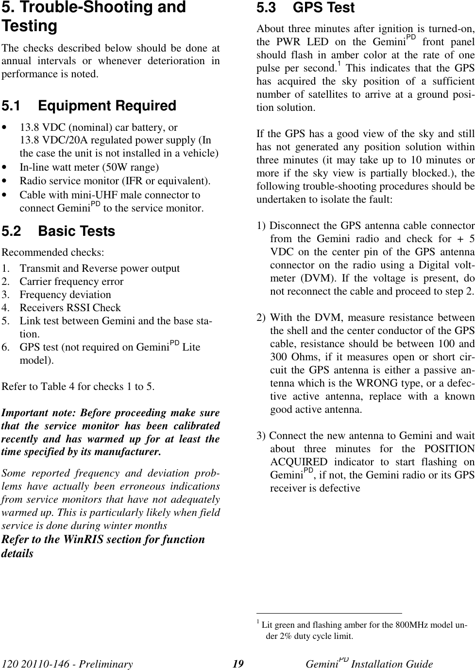 120 20110-146 - Preliminary GeminiPD Installation Guide195. Trouble-Shooting andTestingThe checks described below should be done atannual intervals or whenever deterioration inperformance is noted.5.1 Equipment Required• 13.8 VDC (nominal) car battery, or13.8 VDC/20A regulated power supply (Inthe case the unit is not installed in a vehicle)• In-line watt meter (50W range)• Radio service monitor (IFR or equivalent).• Cable with mini-UHF male connector toconnect GeminiPD to the service monitor.5.2 Basic TestsRecommended checks:1. Transmit and Reverse power output2. Carrier frequency error3. Frequency deviation4. Receivers RSSI Check5. Link test between Gemini and the base sta-tion.6. GPS test (not required on GeminiPD Litemodel).Refer to Table 4 for checks 1 to 5.Important note: Before proceeding make surethat the service monitor has been calibratedrecently and has warmed up for at least thetime specified by its manufacturer.Some reported frequency and deviation prob-lems have actually been erroneous indicationsfrom service monitors that have not adequatelywarmed up. This is particularly likely when fieldservice is done during winter monthsRefer to the WinRIS section for functiondetails5.3 GPS TestAbout three minutes after ignition is turned-on,the PWR LED on the GeminiPD front panelshould flash in amber color at the rate of onepulse per second.1 This indicates that the GPShas acquired the sky position of a sufficientnumber of satellites to arrive at a ground posi-tion solution.If the GPS has a good view of the sky and stillhas not generated any position solution withinthree minutes (it may take up to 10 minutes ormore if the sky view is partially blocked.), thefollowing trouble-shooting procedures should beundertaken to isolate the fault:1) Disconnect the GPS antenna cable connectorfrom the Gemini radio and check for + 5VDC on the center pin of the GPS antennaconnector on the radio using a Digital volt-meter (DVM). If the voltage is present, donot reconnect the cable and proceed to step 2.2) With the DVM, measure resistance betweenthe shell and the center conductor of the GPScable, resistance should be between 100 and300 Ohms, if it measures open or short cir-cuit the GPS antenna is either a passive an-tenna which is the WRONG type, or a defec-tive active antenna, replace with a knowngood active antenna.3) Connect the new antenna to Gemini and waitabout three minutes for the POSITIONACQUIRED indicator to start flashing onGeminiPD, if not, the Gemini radio or its GPSreceiver is defective 1 Lit green and flashing amber for the 800MHz model un-der 2% duty cycle limit.
