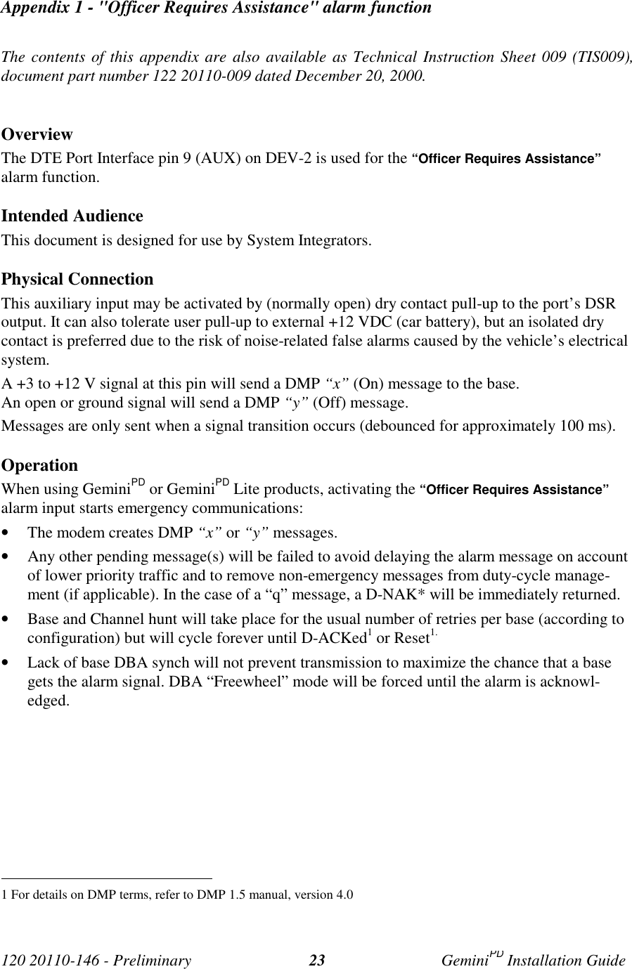 120 20110-146 - Preliminary GeminiPD Installation Guide23Appendix 1 - "Officer Requires Assistance" alarm functionThe contents of this appendix are also available as Technical Instruction Sheet 009 (TIS009),document part number 122 20110-009 dated December 20, 2000.OverviewThe DTE Port Interface pin 9 (AUX) on DEV-2 is used for the “Officer Requires Assistance”alarm function.Intended AudienceThis document is designed for use by System Integrators.Physical ConnectionThis auxiliary input may be activated by (normally open) dry contact pull-up to the port’s DSRoutput. It can also tolerate user pull-up to external +12 VDC (car battery), but an isolated drycontact is preferred due to the risk of noise-related false alarms caused by the vehicle’s electricalsystem.A +3 to +12 V signal at this pin will send a DMP “x” (On) message to the base.An open or ground signal will send a DMP “y” (Off) message.Messages are only sent when a signal transition occurs (debounced for approximately 100 ms).OperationWhen using GeminiPD or GeminiPD Lite products, activating the “Officer Requires Assistance”alarm input starts emergency communications:• The modem creates DMP “x” or “y” messages.• Any other pending message(s) will be failed to avoid delaying the alarm message on accountof lower priority traffic and to remove non-emergency messages from duty-cycle manage-ment (if applicable). In the case of a “q” message, a D-NAK* will be immediately returned.• Base and Channel hunt will take place for the usual number of retries per base (according toconfiguration) but will cycle forever until D-ACKed1 or Reset1.• Lack of base DBA synch will not prevent transmission to maximize the chance that a basegets the alarm signal. DBA “Freewheel” mode will be forced until the alarm is acknowl-edged. 1 For details on DMP terms, refer to DMP 1.5 manual, version 4.0