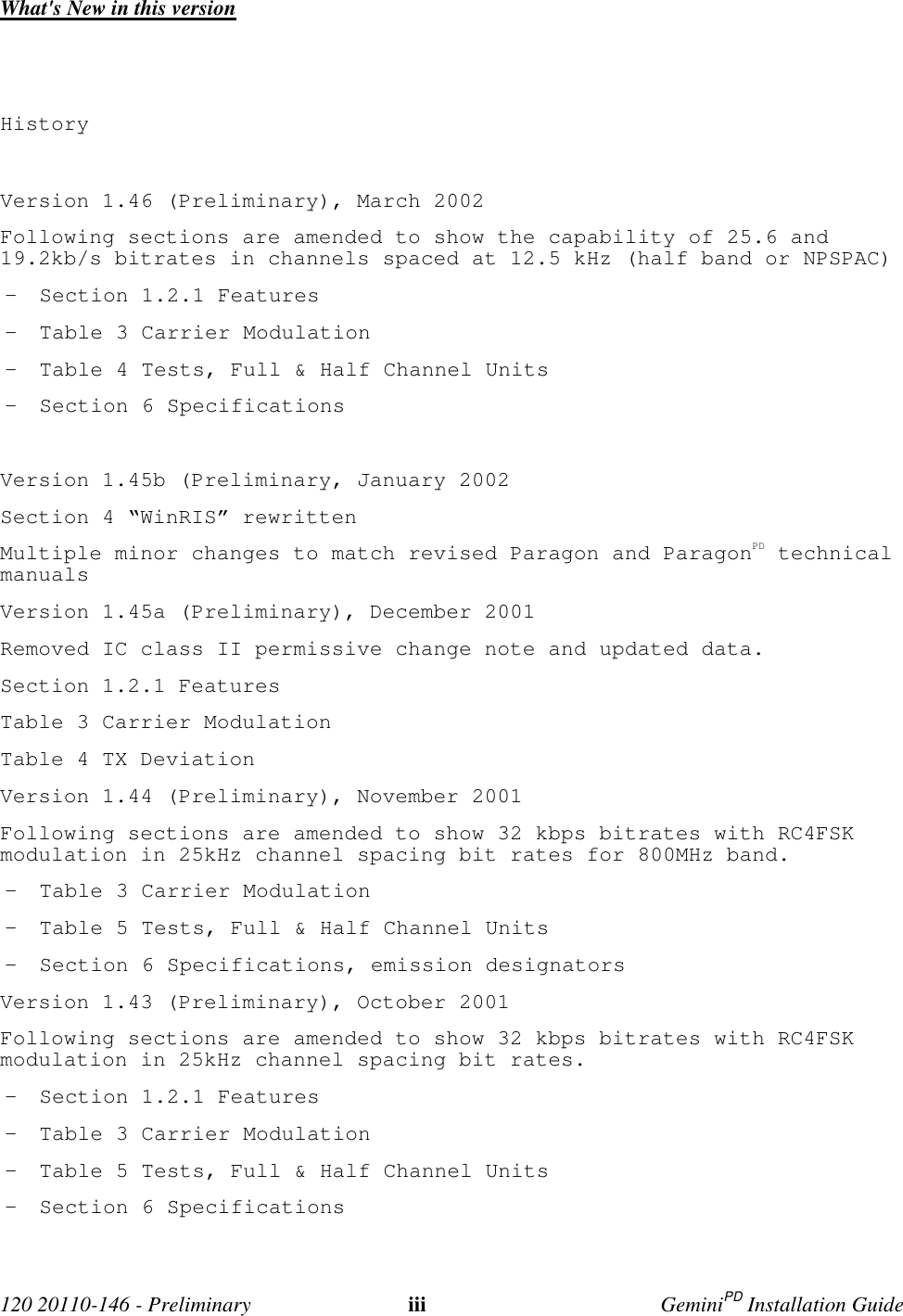 120 20110-146 - Preliminary iii GeminiPD Installation GuideWhat's New in this versionHistoryVersion 1.46 (Preliminary), March 2002Following sections are amended to show the capability of 25.6 and19.2kb/s bitrates in channels spaced at 12.5 kHz (half band or NPSPAC)- Section 1.2.1 Features- Table 3 Carrier Modulation- Table 4 Tests, Full & Half Channel Units- Section 6 SpecificationsVersion 1.45b (Preliminary, January 2002Section 4 “WinRIS” rewrittenMultiple minor changes to match revised Paragon and ParagonPD technicalmanualsVersion 1.45a (Preliminary), December 2001Removed IC class II permissive change note and updated data.Section 1.2.1 FeaturesTable 3 Carrier ModulationTable 4 TX DeviationVersion 1.44 (Preliminary), November 2001Following sections are amended to show 32 kbps bitrates with RC4FSKmodulation in 25kHz channel spacing bit rates for 800MHz band.- Table 3 Carrier Modulation- Table 5 Tests, Full & Half Channel Units- Section 6 Specifications, emission designatorsVersion 1.43 (Preliminary), October 2001Following sections are amended to show 32 kbps bitrates with RC4FSKmodulation in 25kHz channel spacing bit rates.- Section 1.2.1 Features- Table 3 Carrier Modulation- Table 5 Tests, Full & Half Channel Units- Section 6 Specifications