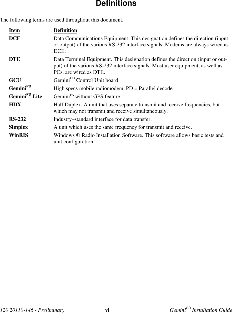 120 20110-146 - Preliminary vi GeminiPD Installation Guide Definitions The following terms are used throughout this document. Item Definition DCE Data Communications Equipment. This designation defines the direction (inputor output) of the various RS-232 interface signals. Modems are always wired asDCE. DTE Data Terminal Equipment. This designation defines the direction (input or out-put) of the various RS-232 interface signals. Most user equipment, as well asPCs, are wired as DTE. GCU GeminiPD Control Unit board GeminiPD High specs mobile radiomodem. PD = Parallel decode GeminiPD Lite GeminiPD without GPS feature HDX Half Duplex. A unit that uses separate transmit and receive frequencies, butwhich may not transmit and receive simultaneously. RS-232 Industry–standard interface for data transfer. Simplex A unit which uses the same frequency for transmit and receive.WinRIS Windows © Radio Installation Software. This software allows basic tests andunit configuration.