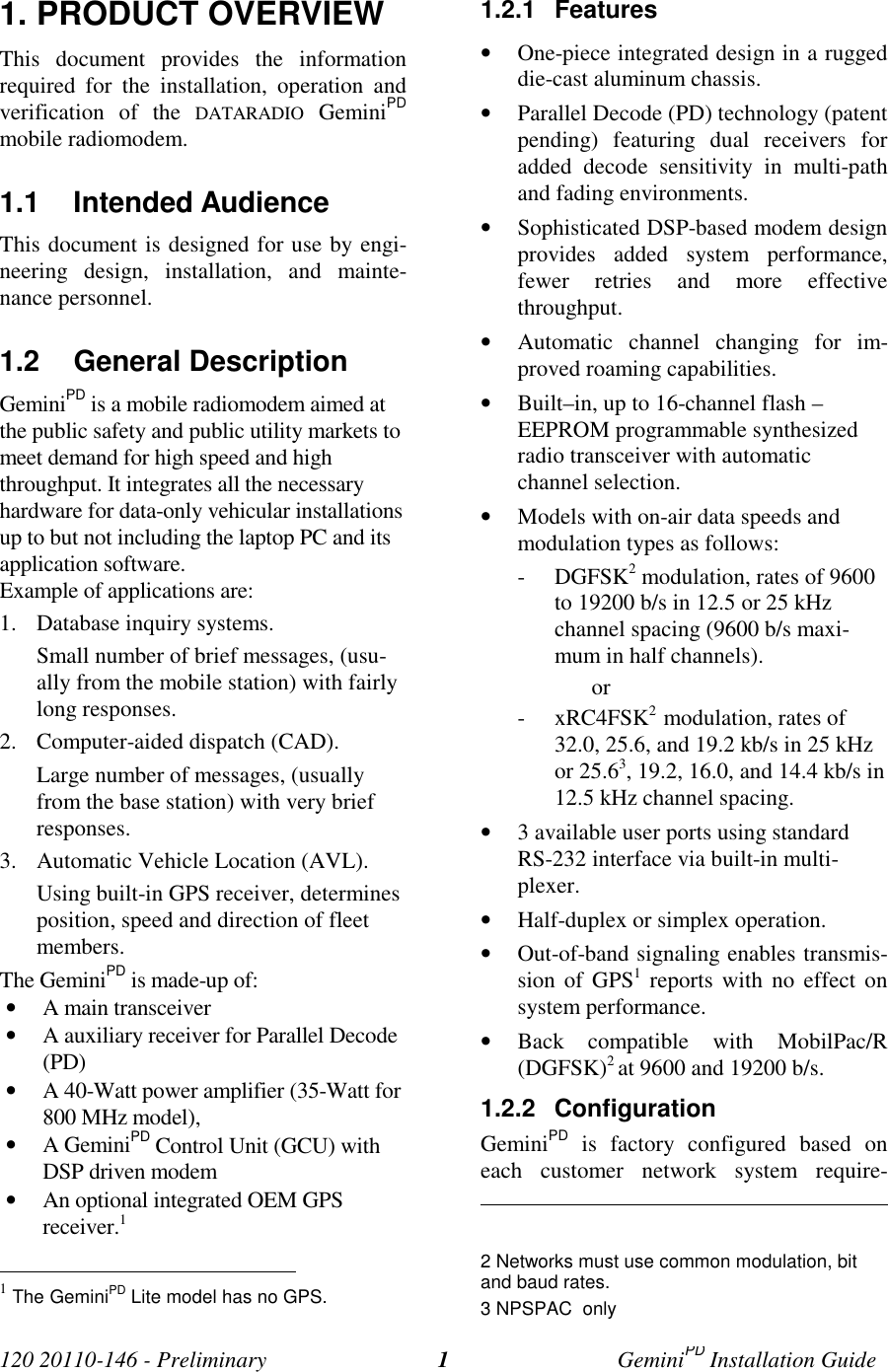 120 20110-146 - Preliminary GeminiPD Installation Guide11. PRODUCT OVERVIEWThis document provides the informationrequired for the installation, operation andverification of the DATARADIO GeminiPDmobile radiomodem.1.1 Intended AudienceThis document is designed for use by engi-neering design, installation, and mainte-nance personnel.1.2 General DescriptionGeminiPD is a mobile radiomodem aimed atthe public safety and public utility markets tomeet demand for high speed and highthroughput. It integrates all the necessaryhardware for data-only vehicular installationsup to but not including the laptop PC and itsapplication software.Example of applications are:1. Database inquiry systems.Small number of brief messages, (usu-ally from the mobile station) with fairlylong responses.2. Computer-aided dispatch (CAD).Large number of messages, (usuallyfrom the base station) with very briefresponses.3. Automatic Vehicle Location (AVL).Using built-in GPS receiver, determinesposition, speed and direction of fleetmembers.The GeminiPD is made-up of:• A main transceiver• A auxiliary receiver for Parallel Decode(PD)• A 40-Watt power amplifier (35-Watt for800 MHz model),• A GeminiPD Control Unit (GCU) withDSP driven modem• An optional integrated OEM GPSreceiver.1 1 The GeminiPD Lite model has no GPS.1.2.1 Features• One-piece integrated design in a ruggeddie-cast aluminum chassis.• Parallel Decode (PD) technology (patentpending) featuring dual receivers foradded decode sensitivity in multi-pathand fading environments.• Sophisticated DSP-based modem designprovides added system performance,fewer retries and more effectivethroughput.• Automatic channel changing for im-proved roaming capabilities.• Built–in, up to 16-channel flash –EEPROM programmable synthesizedradio transceiver with automaticchannel selection.• Models with on-air data speeds andmodulation types as follows:- DGFSK2 modulation, rates of 9600to 19200 b/s in 12.5 or 25 kHzchannel spacing (9600 b/s maxi-mum in half channels).or- xRC4FSK2 modulation, rates of32.0, 25.6, and 19.2 kb/s in 25 kHzor 25.63, 19.2, 16.0, and 14.4 kb/s in12.5 kHz channel spacing.• 3 available user ports using standardRS-232 interface via built-in multi-plexer.• Half-duplex or simplex operation.• Out-of-band signaling enables transmis-sion of GPS1 reports with no effect onsystem performance.• Back compatible with MobilPac/R(DGFSK)2 at 9600 and 19200 b/s.1.2.2 ConfigurationGeminiPD is factory configured based oneach customer network system require- 2 Networks must use common modulation, bitand baud rates.3 NPSPAC only