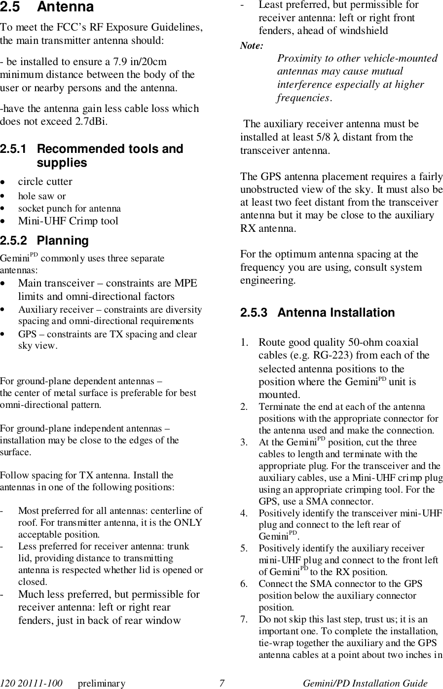 120 20111-100      preliminary 7 Gemini/PD Installation Guide2.5 AntennaTo meet the FCC’s RF Exposure Guidelines,the main transmitter antenna should:- be installed to ensure a 7.9 in/20cmminimum distance between the body of theuser or nearby persons and the antenna.-have the antenna gain less cable loss whichdoes not exceed 2.7dBi.2.5.1  Recommended tools andsupplies• circle cutter• hole saw or• socket punch for antenna• Mini-UHF Crimp tool2.5.2 PlanningGeminiPD commonly uses three separateantennas:• Main transceiver – constraints are MPElimits and omni-directional factors• Auxiliary receiver – constraints are diversityspacing and omni-directional requirements• GPS – constraints are TX spacing and clearsky view.For ground-plane dependent antennas –the center of metal surface is preferable for bestomni-directional pattern.For ground-plane independent antennas –installation may be close to the edges of thesurface.Follow spacing for TX antenna. Install theantennas in one of the following positions:- Most preferred for all antennas: centerline ofroof. For transmitter antenna, it is the ONLYacceptable position.- Less preferred for receiver antenna: trunklid, providing distance to transmittingantenna is respected whether lid is opened orclosed.- Much less preferred, but permissible forreceiver antenna: left or right rearfenders, just in back of rear window- Least preferred, but permissible forreceiver antenna: left or right frontfenders, ahead of windshieldNote: Proximity to other vehicle-mountedantennas may cause mutualinterference especially at higherfrequencies. The auxiliary receiver antenna must beinstalled at least 5/8 λ distant from thetransceiver antenna.The GPS antenna placement requires a fairlyunobstructed view of the sky. It must also beat least two feet distant from the transceiverantenna but it may be close to the auxiliaryRX antenna.For the optimum antenna spacing at thefrequency you are using, consult systemengineering.2.5.3 Antenna Installation1. Route good quality 50-ohm coaxialcables (e.g. RG-223) from each of theselected antenna positions to theposition where the GeminiPD unit ismounted.2. Terminate the end at each of the antennapositions with the appropriate connector forthe antenna used and make the connection.3. At the GeminiPD position, cut the threecables to length and terminate with theappropriate plug. For the transceiver and theauxiliary cables, use a Mini-UHF crimp plugusing an appropriate crimping tool. For theGPS, use a SMA connector.4. Positively identify the transceiver mini-UHFplug and connect to the left rear ofGeminiPD.5. Positively identify the auxiliary receivermini-UHF plug and connect to the front leftof GeminiPD to the RX position.6. Connect the SMA connector to the GPSposition below the auxiliary connectorposition.7. Do not skip this last step, trust us; it is animportant one. To complete the installation,tie-wrap together the auxiliary and the GPSantenna cables at a point about two inches in