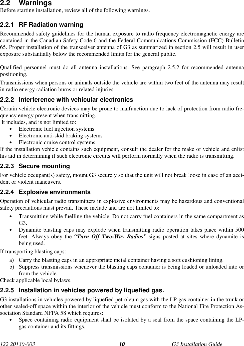 122 20130-003 G3 Installation Guide102.2 WarningsBefore starting installation, review all of the following warnings.2.2.1  RF Radiation warningRecommended safety guidelines for the human exposure to radio frequency electromagnetic energy arecontained in the Canadian Safety Code 6 and the Federal Communications Commission (FCC) Bulletin65. Proper installation of the transceiver antenna of G3 as summarized in section 2.5 will result in userexposure substantially below the recommended limits for the general public.Qualified personnel must do all antenna installations. See paragraph 2.5.2 for recommended antennapositioning.Transmissions when persons or animals outside the vehicle are within two feet of the antenna may resultin radio energy radiation burns or related injuries.2.2.2  Interference with vehicular electronicsCertain vehicle electronic devices may be prone to malfunction due to lack of protection from radio fre-quency energy present when transmitting. It includes, and is not limited to:• Electronic fuel injection systems• Electronic anti-skid braking systems• Electronic cruise control systemsIf the installation vehicle contains such equipment, consult the dealer for the make of vehicle and enlisthis aid in determining if such electronic circuits will perform normally when the radio is transmitting.2.2.3 Secure mountingFor vehicle occupant(s) safety, mount G3 securely so that the unit will not break loose in case of an acci-dent or violent maneuvers.2.2.4 Explosive environmentsOperation of vehicular radio transmitters in explosive environments may be hazardous and conventionalsafety precautions must prevail. These include and are not limited to:• Transmitting while fuelling the vehicle. Do not carry fuel containers in the same compartment asG3.• Dynamite blasting caps may explode when transmitting radio operation takes place within 500feet. Always obey the “Turn Off Two-Way Radios” signs posted at sites where dynamite isbeing used.If transporting blasting caps:a) Carry the blasting caps in an appropriate metal container having a soft cushioning lining.b) Suppress transmissions whenever the blasting caps container is being loaded or unloaded into orfrom the vehicle.Check applicable local bylaws.2.2.5  Installation in vehicles powered by liquefied gas.G3 installations in vehicles powered by liquefied petroleum gas with the LP-gas container in the trunk orother sealed-off space within the interior of the vehicle must conform to the National Fire Protection As-sociation Standard NFPA 58 which requires:• Space containing radio equipment shall be isolated by a seal from the space containing the LP-gas container and its fittings.
