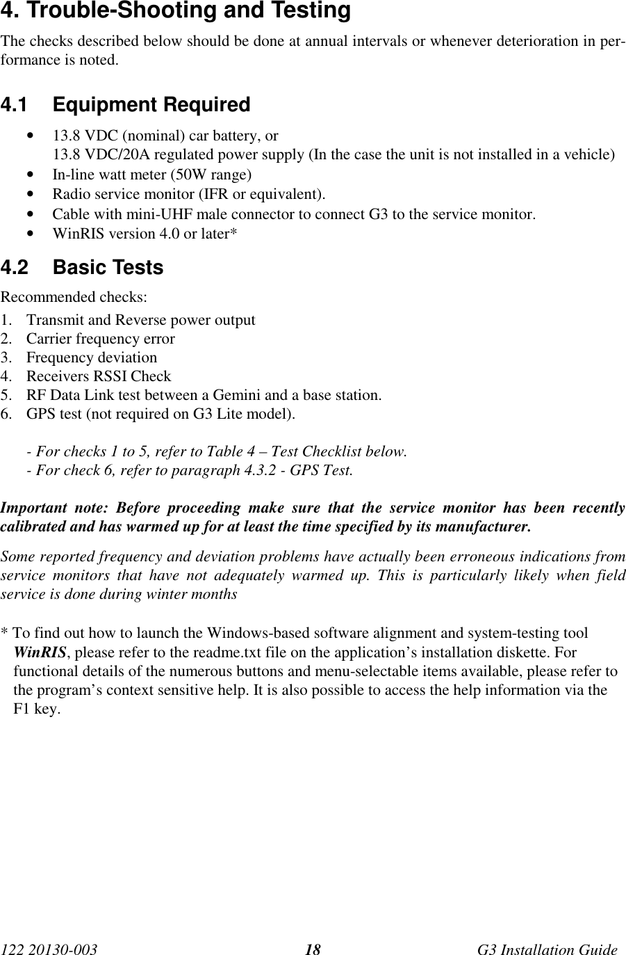 122 20130-003 G3 Installation Guide184. Trouble-Shooting and TestingThe checks described below should be done at annual intervals or whenever deterioration in per-formance is noted.4.1 Equipment Required• 13.8 VDC (nominal) car battery, or13.8 VDC/20A regulated power supply (In the case the unit is not installed in a vehicle)• In-line watt meter (50W range)• Radio service monitor (IFR or equivalent).• Cable with mini-UHF male connector to connect G3 to the service monitor.• WinRIS version 4.0 or later*4.2 Basic TestsRecommended checks:1. Transmit and Reverse power output2. Carrier frequency error3. Frequency deviation4. Receivers RSSI Check5. RF Data Link test between a Gemini and a base station.6. GPS test (not required on G3 Lite model).- For checks 1 to 5, refer to Table 4 – Test Checklist below.- For check 6, refer to paragraph 4.3.2 - GPS Test.Important note: Before proceeding make sure that the service monitor has been recentlycalibrated and has warmed up for at least the time specified by its manufacturer.Some reported frequency and deviation problems have actually been erroneous indications fromservice monitors that have not adequately warmed up. This is particularly likely when fieldservice is done during winter months* To find out how to launch the Windows-based software alignment and system-testing toolWinRIS, please refer to the readme.txt file on the application’s installation diskette. Forfunctional details of the numerous buttons and menu-selectable items available, please refer tothe program’s context sensitive help. It is also possible to access the help information via theF1 key.