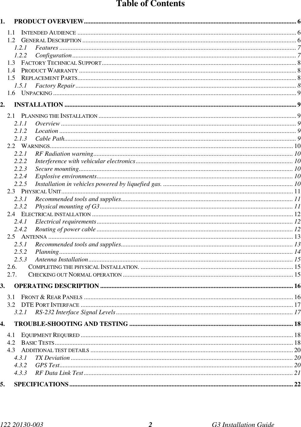 122 20130-003 G3 Installation Guide2Table of Contents1. PRODUCT OVERVIEW................................................................................................................................... 61.1 INTENDED AUDIENCE ....................................................................................................................................... 61.2 GENERAL DESCRIPTION .................................................................................................................................... 61.2.1 Features .................................................................................................................................................. 71.2.2 Configuration.......................................................................................................................................... 71.3 FACTORY TECHNICAL SUPPORT........................................................................................................................ 81.4 PRODUCT WARRANTY ...................................................................................................................................... 81.5 REPLACEMENT PARTS....................................................................................................................................... 81.5.1 Factory Repair........................................................................................................................................ 81.6 UNPACKING ...................................................................................................................................................... 92. INSTALLATION ............................................................................................................................................... 92.1 PLANNING THE INSTALLATION .......................................................................................................................... 92.1.1 Overview ................................................................................................................................................. 92.1.2 Location .................................................................................................................................................. 92.1.3 Cable Path............................................................................................................................................... 92.2 WARNINGS...................................................................................................................................................... 102.2.1 RF Radiation warning........................................................................................................................... 102.2.2 Interference with vehicular electronics................................................................................................. 102.2.3 Secure mounting.................................................................................................................................... 102.2.4 Explosive environments......................................................................................................................... 102.2.5 Installation in vehicles powered by liquefied gas. ................................................................................ 102.3 PHYSICAL UNIT............................................................................................................................................... 112.3.1 Recommended tools and supplies.......................................................................................................... 112.3.2 Physical mounting of G3....................................................................................................................... 112.4 ELECTRICAL INSTALLATION ............................................................................................................................ 122.4.1 Electrical requirements......................................................................................................................... 122.4.2 Routing of power cable ......................................................................................................................... 122.5 ANTENNA ....................................................................................................................................................... 132.5.1 Recommended tools and supplies.......................................................................................................... 132.5.2 Planning................................................................................................................................................ 142.5.3 Antenna Installation.............................................................................................................................. 152.6. COMPLETING THE PHYSICAL INSTALLATION. .............................................................................................. 152.7. CHECKING OUT NORMAL OPERATION ......................................................................................................... 153. OPERATING DESCRIPTION ....................................................................................................................... 163.1 FRONT &amp; REAR PANELS ................................................................................................................................. 163.2 DTE PORT INTERFACE ................................................................................................................................... 173.2.1 RS-232 Interface Signal Levels............................................................................................................. 174. TROUBLE-SHOOTING AND TESTING ..................................................................................................... 184.1 EQUIPMENT REQUIRED ................................................................................................................................... 184.2 BASIC TESTS................................................................................................................................................... 184.3 ADDITIONAL TEST DETAILS ............................................................................................................................. 204.3.1 TX Deviation ......................................................................................................................................... 204.3.2 GPS Test................................................................................................................................................ 204.3.3 RF Data Link Test................................................................................................................................. 215. SPECIFICATIONS.......................................................................................................................................... 22