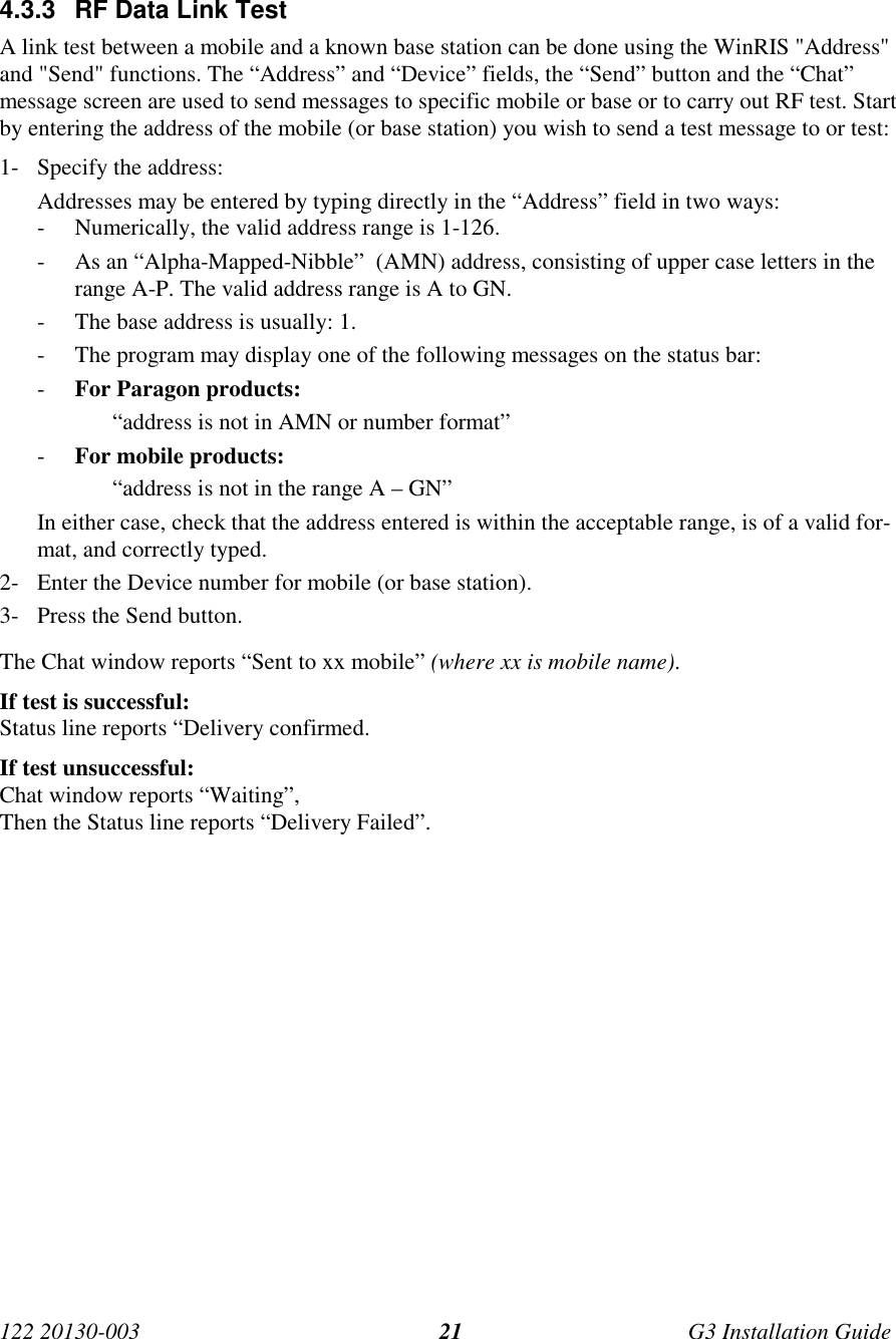 122 20130-003 G3 Installation Guide214.3.3  RF Data Link TestA link test between a mobile and a known base station can be done using the WinRIS &quot;Address&quot;and &quot;Send&quot; functions. The “Address” and “Device” fields, the “Send” button and the “Chat”message screen are used to send messages to specific mobile or base or to carry out RF test. Startby entering the address of the mobile (or base station) you wish to send a test message to or test:1- Specify the address:Addresses may be entered by typing directly in the “Address” field in two ways:- Numerically, the valid address range is 1-126.- As an “Alpha-Mapped-Nibble”  (AMN) address, consisting of upper case letters in therange A-P. The valid address range is A to GN.- The base address is usually: 1.- The program may display one of the following messages on the status bar:- For Paragon products:“address is not in AMN or number format”- For mobile products:“address is not in the range A – GN”In either case, check that the address entered is within the acceptable range, is of a valid for-mat, and correctly typed.2- Enter the Device number for mobile (or base station).3- Press the Send button.The Chat window reports “Sent to xx mobile” (where xx is mobile name).If test is successful:Status line reports “Delivery confirmed.If test unsuccessful:Chat window reports “Waiting”,Then the Status line reports “Delivery Failed”.
