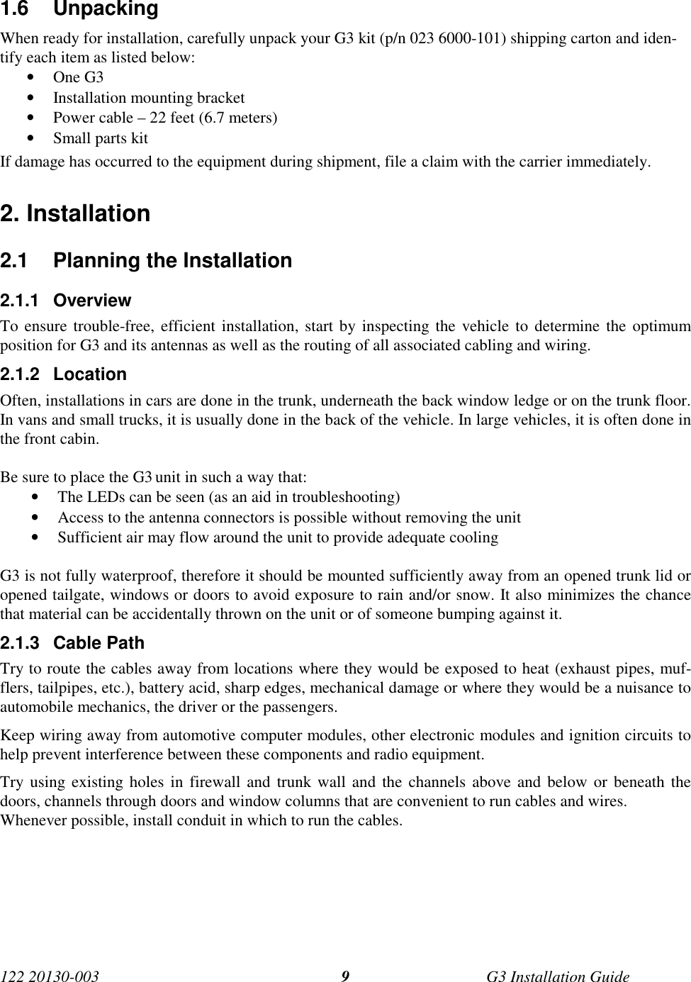 122 20130-003 G3 Installation Guide91.6 UnpackingWhen ready for installation, carefully unpack your G3 kit (p/n 023 6000-101) shipping carton and iden-tify each item as listed below:• One G3• Installation mounting bracket• Power cable – 22 feet (6.7 meters)• Small parts kitIf damage has occurred to the equipment during shipment, file a claim with the carrier immediately.2. Installation2.1  Planning the Installation2.1.1 OverviewTo ensure trouble-free, efficient installation, start by inspecting the vehicle to determine the optimumposition for G3 and its antennas as well as the routing of all associated cabling and wiring.2.1.2 LocationOften, installations in cars are done in the trunk, underneath the back window ledge or on the trunk floor.In vans and small trucks, it is usually done in the back of the vehicle. In large vehicles, it is often done inthe front cabin.Be sure to place the G3 unit in such a way that:• The LEDs can be seen (as an aid in troubleshooting)• Access to the antenna connectors is possible without removing the unit• Sufficient air may flow around the unit to provide adequate coolingG3 is not fully waterproof, therefore it should be mounted sufficiently away from an opened trunk lid oropened tailgate, windows or doors to avoid exposure to rain and/or snow. It also minimizes the chancethat material can be accidentally thrown on the unit or of someone bumping against it.2.1.3 Cable PathTry to route the cables away from locations where they would be exposed to heat (exhaust pipes, muf-flers, tailpipes, etc.), battery acid, sharp edges, mechanical damage or where they would be a nuisance toautomobile mechanics, the driver or the passengers.Keep wiring away from automotive computer modules, other electronic modules and ignition circuits tohelp prevent interference between these components and radio equipment.Try using existing holes in firewall and trunk wall and the channels above and below or beneath thedoors, channels through doors and window columns that are convenient to run cables and wires.Whenever possible, install conduit in which to run the cables.