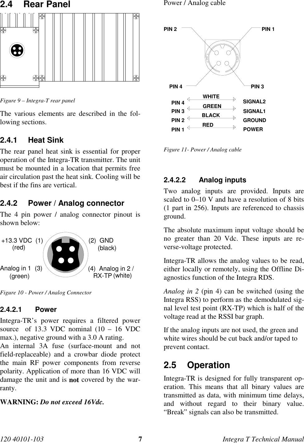 120 40101-103 7Integra T Technical Manual2.4 Rear Panel  Figure 9 – Integra-T rear panel The various elements are described in the fol-lowing sections.2.4.1 Heat Sink The rear panel heat sink is essential for properoperation of the Integra-TR transmitter. The unitmust be mounted in a location that permits freeair circulation past the heat sink. Cooling will bebest if the fins are vertical.2.4.2  Power / Analog connector The 4 pin power / analog connector pinout isshown below: +13.3 VDC  (1) (2)  GNDAnalog in 1  (3) (4)  Analog in 2 /   RX-TP(red) (black)(white)(green) Figure 10 - Power / Analog Connector2.4.2.1 Power Integra-TR’s power requires a filtered powersource  of 13.3 VDC nominal (10 – 16 VDCmax.), negative ground with a 3.0 A rating. An internal 3A fuse (surface-mount and notfield-replaceable) and a crowbar diode protectthe main RF power components from reversepolarity. Application of more than 16 VDC willdamage the unit and is not covered by the war-ranty. WARNING: Do not exceed 16Vdc.Power / Analog cablePIN 4 PIN 3PIN 2 PIN 1SIGNAL2SIGNAL1GROUNDPOWERWHITEGREENBLACKREDPIN 2PIN 1PIN 3PIN 4Figure 11- Power / Analog cable2.4.2.2 Analog inputs Two analog inputs are provided. Inputs arescaled to 0–10 V and have a resolution of 8 bits(1 part in 256). Inputs are referenced to chassisground. The absolute maximum input voltage should beno greater than 20 Vdc. These inputs are re-verse-voltage protected. Integra-TR allows the analog values to be read,either locally or remotely, using the Offline Di-agnostics function of the Integra RDS. Analog in 2 (pin 4) can be switched (using theIntegra RSS) to perform as the demodulated sig-nal level test point (RX-TP) which is half of thevoltage read at the RSSI bar graph.If the analog inputs are not used, the green andwhite wires should be cut back and/or taped toprevent contact.2.5 Operation Integra-TR is designed for fully transparent op-eration. This means that all binary values aretransmitted as data, with minimum time delays,and without regard to their binary value.“Break” signals can also be transmitted.