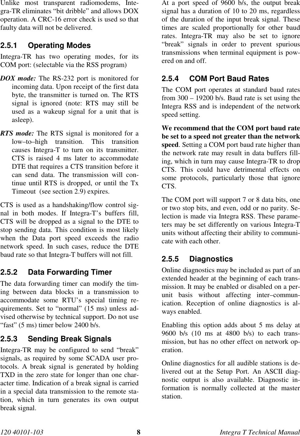 120 40101-103 8Integra T Technical Manual Unlike most transparent radiomodems, Inte-gra-TR eliminates “bit dribble” and allows DOXoperation. A CRC-16 error check is used so thatfaulty data will not be delivered.2.5.1 Operating Modes Integra-TR has two operating modes, for itsCOM port: (selectable via the RSS program) DOX mode: The RS-232 port is monitored forincoming data. Upon receipt of the first databyte, the transmitter is turned on. The RTSsignal is ignored (note: RTS may still beused as a wakeup signal for a unit that isasleep). RTS mode: The RTS signal is monitored for alow–to–high transition. This transitioncauses Integra-T to turn on its transmitter.CTS is raised 4 ms later to accommodateDTE that requires a CTS transition before itcan send data. The transmission will con-tinue until RTS is dropped, or until the TxTimeout  (see section 2.9) expires. CTS is used as a handshaking/flow control sig-nal in both modes. If Integra-T’s buffers fill,CTS will be dropped as a signal to the DTE tostop sending data. This condition is most likelywhen the Data port speed exceeds the radionetwork speed. In such cases, reduce the DTEbaud rate so that Integra-T buffers will not fill.2.5.2  Data Forwarding Timer The data forwarding timer can modify the tim-ing between data blocks in a transmission toaccommodate some RTU’s special timing re-quirements. Set to “normal” (15 ms) unless ad-vised otherwise by technical support. Do not use“fast” (5 ms) timer below 2400 b/s.2.5.3  Sending Break Signals Integra-TR may be configured to send “break”signals, as required by some SCADA user pro-tocols. A break signal is generated by holdingTXD in the zero state for longer than one char-acter time. Indication of a break signal is carriedin a special data transmission to the remote sta-tion, which in turn generates its own outputbreak signal. At a port speed of 9600 b/s, the output breaksignal has a duration of 10 to 20 ms, regardlessof the duration of the input break signal. Thesetimes are scaled proportionally for other baudrates. Integra-TR may also be set to ignore“break” signals in order to prevent spurioustransmissions when terminal equipment is pow-ered on and off.2.5.4  COM Port Baud Rates The COM port operates at standard baud ratesfrom 300 – 19200 b/s. Baud rate is set using theIntegra RSS and is independent of the networkspeed setting. We recommend that the COM port baud ratebe set to a speed not greater than the networkspeed. Setting a COM port baud rate higher thanthe network rate may result in data buffers fill-ing, which in turn may cause Integra-TR to dropCTS. This could have detrimental effects onsome protocols, particularly those that ignoreCTS. The COM port will support 7 or 8 data bits, oneor two stop bits, and even, odd or no parity. Se-lection is made via Integra RSS. These parame-ters may be set differently on various Integra-Tunits without affecting their ability to communi-cate with each other.2.5.5 Diagnostics Online diagnostics may be included as part of anextended header at the beginning of each trans-mission. It may be enabled or disabled on a per-unit basis without affecting inter–commun-ication. Reception of online diagnostics is al-ways enabled. Enabling this option adds about 5 ms delay at9600 b/s (10 ms at 4800 b/s) to each trans-mission, but has no other effect on network op-eration. Online diagnostics for all audible stations is de-livered out at the Setup Port. An ASCII diag-nostic output is also available. Diagnostic in-formation is normally collected at the masterstation.