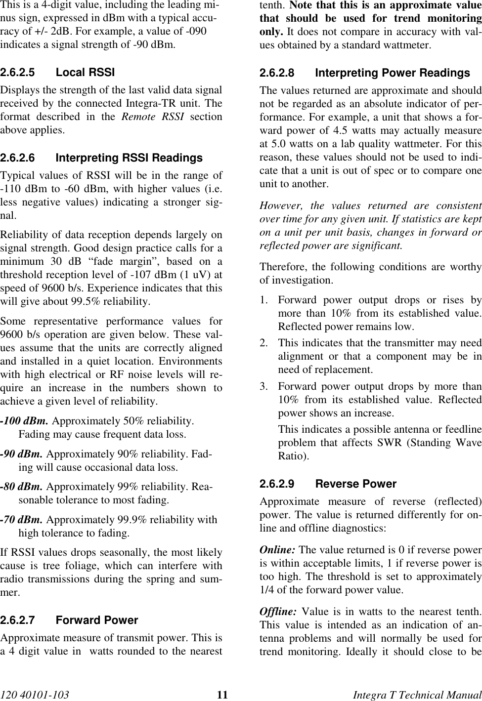120 40101-103 11 Integra T Technical ManualThis is a 4-digit value, including the leading mi-nus sign, expressed in dBm with a typical accu-racy of +/- 2dB. For example, a value of -090indicates a signal strength of -90 dBm.2.6.2.5 Local RSSI Displays the strength of the last valid data signalreceived by the connected Integra-TR unit. Theformat described in the Remote RSSI sectionabove applies.2.6.2.6  Interpreting RSSI Readings Typical values of RSSI will be in the range of-110 dBm to -60 dBm, with higher values (i.e.less negative values) indicating a stronger sig-nal. Reliability of data reception depends largely onsignal strength. Good design practice calls for aminimum 30 dB “fade margin”, based on athreshold reception level of -107 dBm (1 uV) atspeed of 9600 b/s. Experience indicates that thiswill give about 99.5% reliability. Some representative performance values for9600 b/s operation are given below. These val-ues assume that the units are correctly alignedand installed in a quiet location. Environmentswith high electrical or RF noise levels will re-quire an increase in the numbers shown toachieve a given level of reliability. -100 dBm. Approximately 50% reliability.Fading may cause frequent data loss. -90 dBm. Approximately 90% reliability. Fad-ing will cause occasional data loss. -80 dBm. Approximately 99% reliability. Rea-sonable tolerance to most fading. -70 dBm. Approximately 99.9% reliability withhigh tolerance to fading. If RSSI values drops seasonally, the most likelycause is tree foliage, which can interfere withradio transmissions during the spring and sum-mer.2.6.2.7 Forward Power Approximate measure of transmit power. This isa 4 digit value in  watts rounded to the nearesttenth. Note that this is an approximate valuethat should be used for trend monitoringonly. It does not compare in accuracy with val-ues obtained by a standard wattmeter.2.6.2.8  Interpreting Power Readings The values returned are approximate and shouldnot be regarded as an absolute indicator of per-formance. For example, a unit that shows a for-ward power of 4.5 watts may actually measureat 5.0 watts on a lab quality wattmeter. For thisreason, these values should not be used to indi-cate that a unit is out of spec or to compare oneunit to another. However, the values returned are consistentover time for any given unit. If statistics are kepton a unit per unit basis, changes in forward orreflected power are significant. Therefore, the following conditions are worthyof investigation.1. Forward power output drops or rises bymore than 10% from its established value.Reflected power remains low.2. This indicates that the transmitter may needalignment or that a component may be inneed of replacement.3. Forward power output drops by more than10% from its established value. Reflectedpower shows an increase.This indicates a possible antenna or feedlineproblem that affects SWR (Standing WaveRatio).2.6.2.9 Reverse Power Approximate measure of reverse (reflected)power. The value is returned differently for on-line and offline diagnostics: Online: The value returned is 0 if reverse poweris within acceptable limits, 1 if reverse power istoo high. The threshold is set to approximately1/4 of the forward power value. Offline: Value is in watts to the nearest tenth.This value is intended as an indication of an-tenna problems and will normally be used fortrend monitoring. Ideally it should close to be
