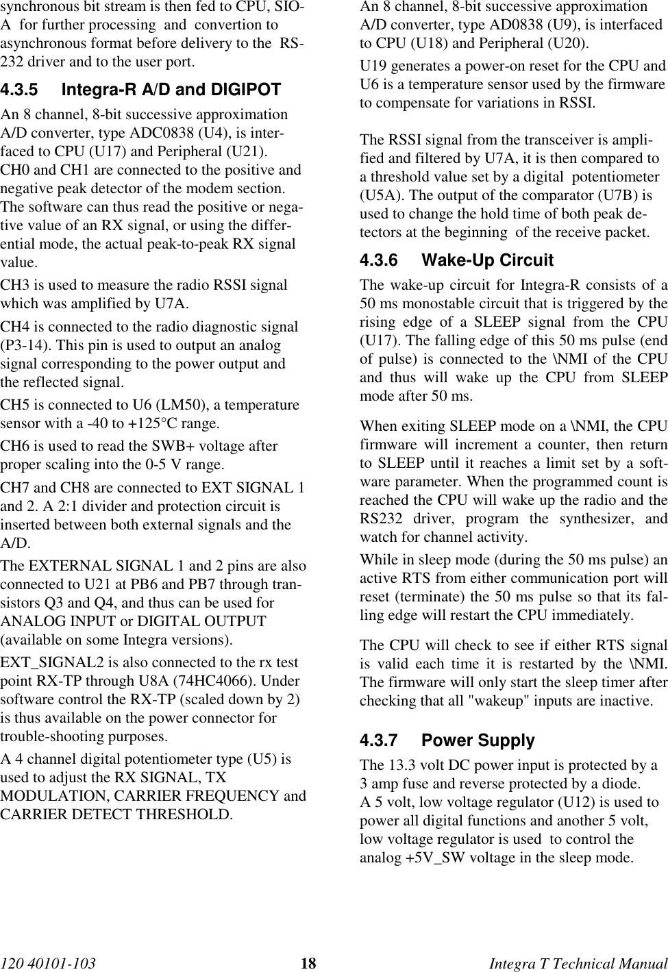 120 40101-103 18 Integra T Technical Manualsynchronous bit stream is then fed to CPU, SIO-A  for further processing  and  convertion toasynchronous format before delivery to the  RS-232 driver and to the user port.4.3.5  Integra-R A/D and DIGIPOTAn 8 channel, 8-bit successive approximationA/D converter, type ADC0838 (U4), is inter-faced to CPU (U17) and Peripheral (U21).CH0 and CH1 are connected to the positive andnegative peak detector of the modem section.The software can thus read the positive or nega-tive value of an RX signal, or using the differ-ential mode, the actual peak-to-peak RX signalvalue.CH3 is used to measure the radio RSSI signalwhich was amplified by U7A.CH4 is connected to the radio diagnostic signal(P3-14). This pin is used to output an analogsignal corresponding to the power output andthe reflected signal.CH5 is connected to U6 (LM50), a temperaturesensor with a -40 to +125°C range.CH6 is used to read the SWB+ voltage afterproper scaling into the 0-5 V range.CH7 and CH8 are connected to EXT SIGNAL 1and 2. A 2:1 divider and protection circuit isinserted between both external signals and theA/D.The EXTERNAL SIGNAL 1 and 2 pins are alsoconnected to U21 at PB6 and PB7 through tran-sistors Q3 and Q4, and thus can be used forANALOG INPUT or DIGITAL OUTPUT(available on some Integra versions).EXT_SIGNAL2 is also connected to the rx testpoint RX-TP through U8A (74HC4066). Undersoftware control the RX-TP (scaled down by 2)is thus available on the power connector fortrouble-shooting purposes.A 4 channel digital potentiometer type (U5) isused to adjust the RX SIGNAL, TXMODULATION, CARRIER FREQUENCY andCARRIER DETECT THRESHOLD.An 8 channel, 8-bit successive approximationA/D converter, type AD0838 (U9), is interfacedto CPU (U18) and Peripheral (U20).U19 generates a power-on reset for the CPU andU6 is a temperature sensor used by the firmwareto compensate for variations in RSSI.The RSSI signal from the transceiver is ampli-fied and filtered by U7A, it is then compared toa threshold value set by a digital  potentiometer(U5A). The output of the comparator (U7B) isused to change the hold time of both peak de-tectors at the beginning  of the receive packet.4.3.6 Wake-Up CircuitThe wake-up circuit for Integra-R consists of a50 ms monostable circuit that is triggered by therising edge of a SLEEP signal from the CPU(U17). The falling edge of this 50 ms pulse (endof pulse) is connected to the \NMI of the CPUand thus will wake up the CPU from SLEEPmode after 50 ms.When exiting SLEEP mode on a \NMI, the CPUfirmware will increment a counter, then returnto SLEEP until it reaches a limit set by a soft-ware parameter. When the programmed count isreached the CPU will wake up the radio and theRS232 driver, program the synthesizer, andwatch for channel activity.While in sleep mode (during the 50 ms pulse) anactive RTS from either communication port willreset (terminate) the 50 ms pulse so that its fal-ling edge will restart the CPU immediately.The CPU will check to see if either RTS signalis valid each time it is restarted by the \NMI.The firmware will only start the sleep timer afterchecking that all &quot;wakeup&quot; inputs are inactive.4.3.7 Power SupplyThe 13.3 volt DC power input is protected by a3 amp fuse and reverse protected by a diode.A 5 volt, low voltage regulator (U12) is used topower all digital functions and another 5 volt,low voltage regulator is used  to control theanalog +5V_SW voltage in the sleep mode.