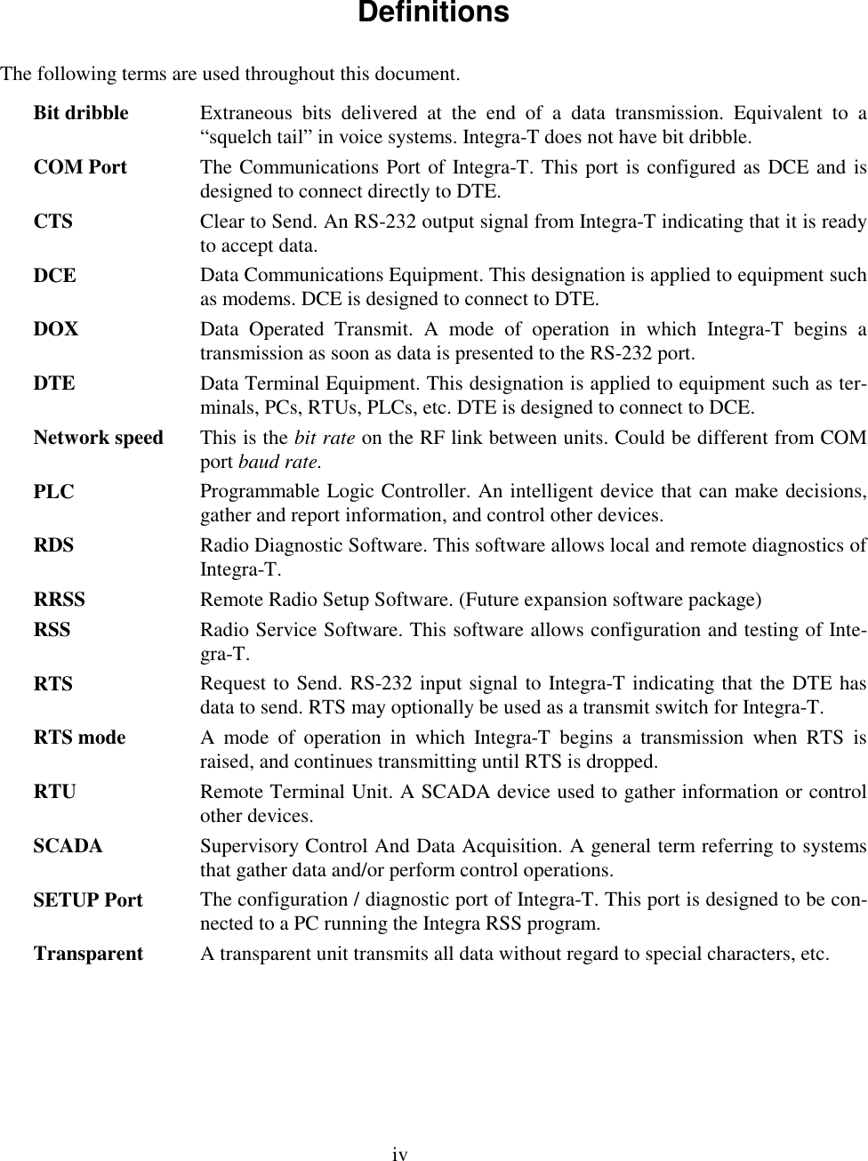 ivDefinitionsThe following terms are used throughout this document.Bit dribble Extraneous bits delivered at the end of a data transmission. Equivalent to a“squelch tail” in voice systems. Integra-T does not have bit dribble.COM Port The Communications Port of Integra-T. This port is configured as DCE and isdesigned to connect directly to DTE.CTS Clear to Send. An RS-232 output signal from Integra-T indicating that it is readyto accept data.DCE Data Communications Equipment. This designation is applied to equipment suchas modems. DCE is designed to connect to DTE.DOX Data Operated Transmit. A mode of operation in which Integra-T begins atransmission as soon as data is presented to the RS-232 port.DTE Data Terminal Equipment. This designation is applied to equipment such as ter-minals, PCs, RTUs, PLCs, etc. DTE is designed to connect to DCE.Network speed This is the bit rate on the RF link between units. Could be different from COMport baud rate.PLC Programmable Logic Controller. An intelligent device that can make decisions,gather and report information, and control other devices.RDS Radio Diagnostic Software. This software allows local and remote diagnostics ofIntegra-T.RRSS Remote Radio Setup Software. (Future expansion software package)RSS Radio Service Software. This software allows configuration and testing of Inte-gra-T.RTS Request to Send. RS-232 input signal to Integra-T indicating that the DTE hasdata to send. RTS may optionally be used as a transmit switch for Integra-T.RTS mode A mode of operation in which Integra-T begins a transmission when RTS israised, and continues transmitting until RTS is dropped.RTU Remote Terminal Unit. A SCADA device used to gather information or controlother devices.SCADA Supervisory Control And Data Acquisition. A general term referring to systemsthat gather data and/or perform control operations.SETUP Port The configuration / diagnostic port of Integra-T. This port is designed to be con-nected to a PC running the Integra RSS program.Transparent A transparent unit transmits all data without regard to special characters, etc.