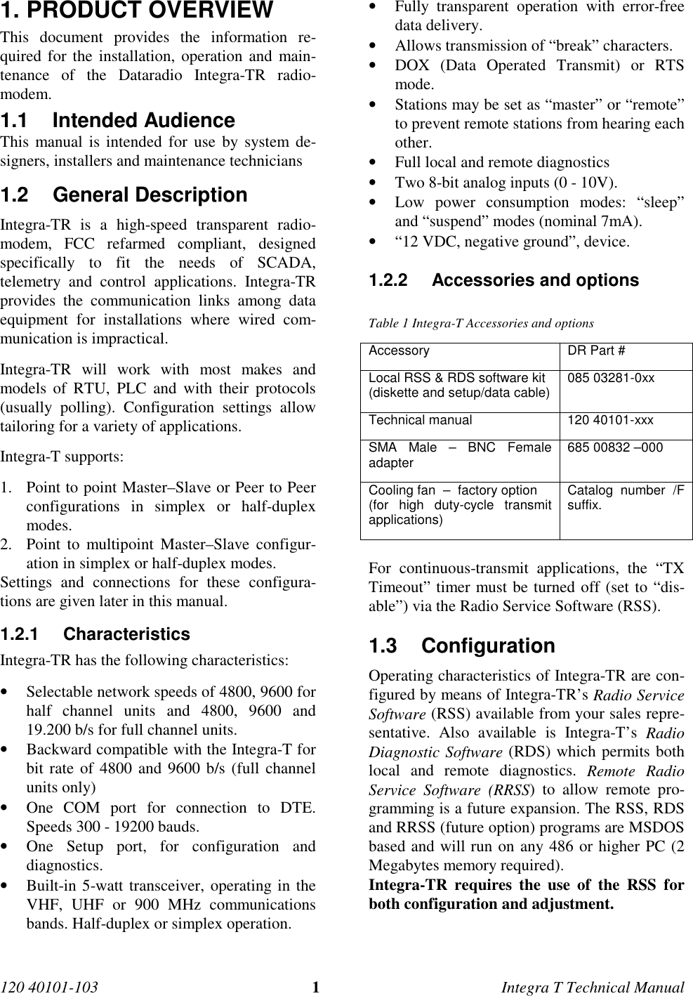 120 40101-103 1Integra T Technical Manual1. PRODUCT OVERVIEWThis document provides the information re-quired for the installation, operation and main-tenance of the Dataradio Integra-TR radio-modem.1.1 Intended AudienceThis manual is intended for use by system de-signers, installers and maintenance technicians1.2 General Description Integra-TR is a high-speed transparent radio-modem, FCC refarmed compliant, designedspecifically to fit the needs of SCADA,telemetry and control applications. Integra-TRprovides the communication links among dataequipment for installations where wired com-munication is impractical. Integra-TR will work with most makes andmodels of RTU, PLC and with their protocols(usually polling). Configuration settings allowtailoring for a variety of applications. Integra-T supports:1. Point to point Master–Slave or Peer to Peerconfigurations in simplex or half-duplexmodes.2. Point to multipoint Master–Slave configur-ation in simplex or half-duplex modes. Settings and connections for these configura-tions are given later in this manual.1.2.1 Characteristics Integra-TR has the following characteristics:• Selectable network speeds of 4800, 9600 forhalf channel units and 4800, 9600 and19.200 b/s for full channel units.• Backward compatible with the Integra-T forbit rate of 4800 and 9600 b/s (full channelunits only)• One COM port for connection to DTE.Speeds 300 - 19200 bauds.• One Setup port, for configuration anddiagnostics.• Built-in 5-watt transceiver, operating in theVHF, UHF or 900 MHz communicationsbands. Half-duplex or simplex operation.• Fully transparent operation with error-freedata delivery.• Allows transmission of “break” characters.• DOX (Data Operated Transmit) or RTSmode.• Stations may be set as “master” or “remote”to prevent remote stations from hearing eachother.• Full local and remote diagnostics• Two 8-bit analog inputs (0 - 10V).• Low power consumption modes: “sleep”and “suspend” modes (nominal 7mA).• “12 VDC, negative ground”, device.1.2.2  Accessories and optionsTable 1 Integra-T Accessories and optionsAccessory DR Part #Local RSS &amp; RDS software kit(diskette and setup/data cable) 085 03281-0xxTechnical manual 120 40101-xxxSMA Male – BNC Femaleadapter 685 00832 –000Cooling fan  –  factory option(for high duty-cycle transmitapplications)Catalog number /Fsuffix.  For continuous-transmit applications, the “TXTimeout” timer must be turned off (set to “dis-able”) via the Radio Service Software (RSS).1.3 Configuration Operating characteristics of Integra-TR are con-figured by means of Integra-TR’s Radio ServiceSoftware (RSS) available from your sales repre-sentative. Also available is Integra-T’s RadioDiagnostic Software (RDS) which permits bothlocal and remote diagnostics. Remote RadioService Software (RRSS) to allow remote pro-gramming is a future expansion. The RSS, RDSand RRSS (future option) programs are MSDOSbased and will run on any 486 or higher PC (2Megabytes memory required). Integra-TR requires the use of the RSS forboth configuration and adjustment.