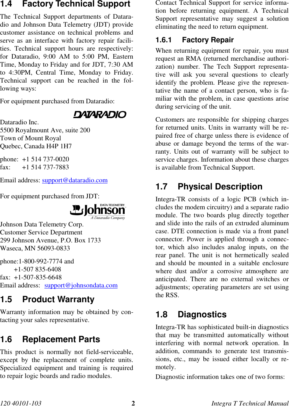 120 40101-103 2Integra T Technical Manual 1.4  Factory Technical Support The Technical Support departments of Datara-dio and Johnson Data Telemetry (JDT) providecustomer assistance on technical problems andserve as an interface with factory repair facili-ties. Technical support hours are respectively:for Dataradio, 9:00 AM to 5:00 PM, EasternTime, Monday to Friday and for JDT, 7:30 AMto 4:30PM, Central Time, Monday to Friday.Technical support can be reached in the fol-lowing ways: For equipment purchased from Dataradio:                                             Dataradio Inc. 5500 Royalmount Ave, suite 200 Town of Mount Royal Quebec, Canada H4P 1H7 phone: +1 514 737-0020 fax: +1 514 737-7883Email address: support@dataradio.com  For equipment purchased from JDT:                                           Johnson Data Telemetry Corp. Customer Service Department 299 Johnson Avenue, P.O. Box 1733 Waseca, MN 56093-0833 phone:1-800-992-7774 and +1-507 835-6408 fax:  +1-507-835-6648Email address:  support@johnsondata.com1.5 Product Warranty Warranty information may be obtained by con-tacting your sales representative.1.6 Replacement Parts This product is normally not field-serviceable,except by the replacement of complete units.Specialized equipment and training is requiredto repair logic boards and radio modules. Contact Technical Support for service informa-tion before returning equipment. A TechnicalSupport representative may suggest a solutioneliminating the need to return equipment.1.6.1 Factory Repair When returning equipment for repair, you mustrequest an RMA (returned merchandise authori-zation) number. The Tech Support representa-tive will ask you several questions to clearlyidentify the problem. Please give the represen-tative the name of a contact person, who is fa-miliar with the problem, in case questions ariseduring servicing of the unit. Customers are responsible for shipping chargesfor returned units. Units in warranty will be re-paired free of charge unless there is evidence ofabuse or damage beyond the terms of the war-ranty. Units out of warranty will be subject toservice charges. Information about these chargesis available from Technical Support.1.7 Physical Description Integra-TR consists of a logic PCB (which in-cludes the modem circuitry) and a separate radiomodule. The two boards plug directly togetherand slide into the rails of an extruded aluminumcase. DTE connection is made via a front panelconnector. Power is applied through a connec-tor, which also includes analog inputs, on therear panel. The unit is not hermetically sealedand should be mounted in a suitable enclosurewhere dust and/or a corrosive atmosphere areanticipated. There are no external switches oradjustments; operating parameters are set usingthe RSS.1.8 Diagnostics Integra-TR has sophisticated built-in diagnosticsthat may be transmitted automatically withoutinterfering with normal network operation. Inaddition, commands to generate test transmis-sions, etc., may be issued either locally or re-motely. Diagnostic information takes one of two forms: