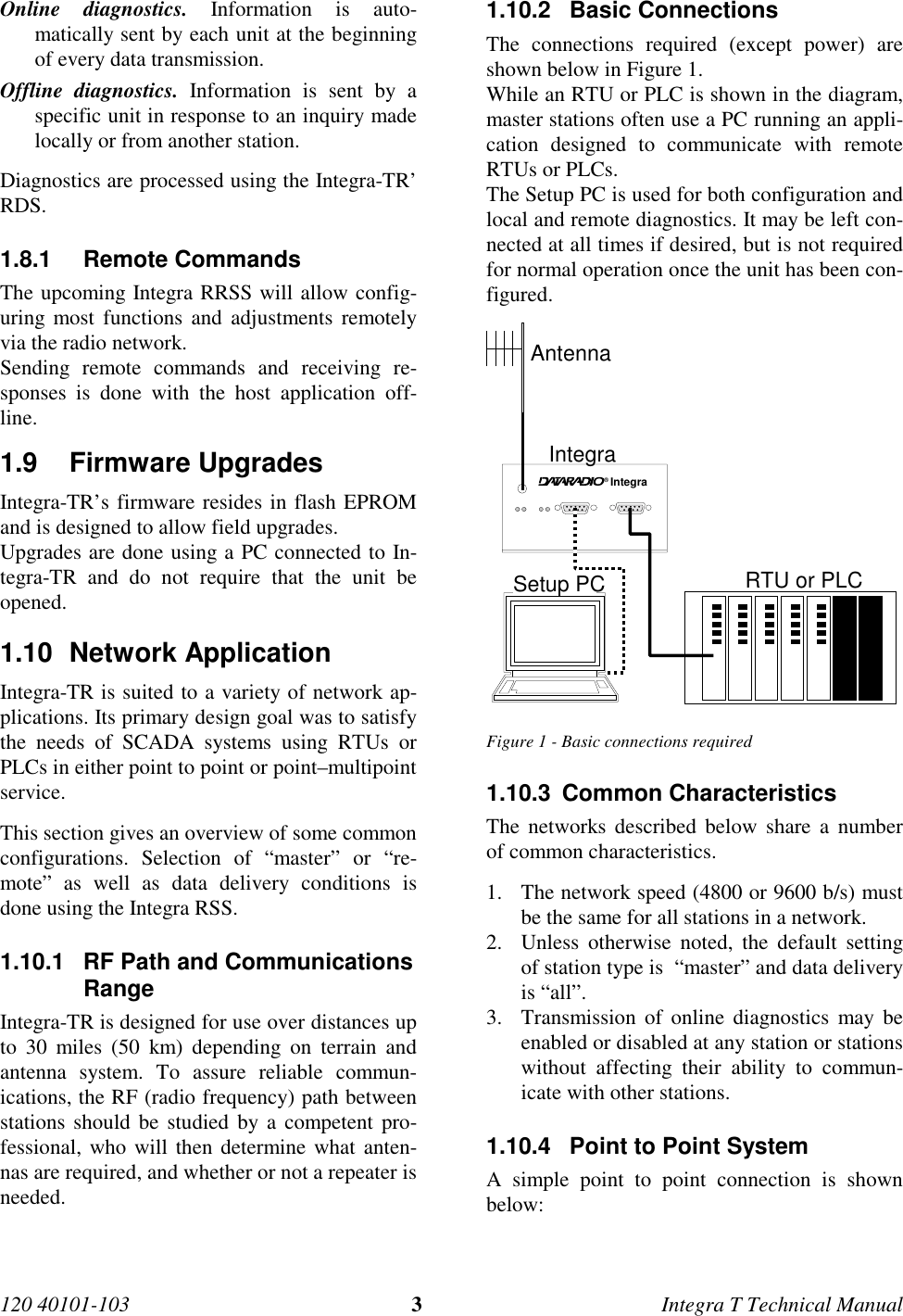 120 40101-103 3Integra T Technical Manual Online diagnostics. Information is auto-matically sent by each unit at the beginningof every data transmission. Offline diagnostics. Information is sent by aspecific unit in response to an inquiry madelocally or from another station. Diagnostics are processed using the Integra-TR’RDS.1.8.1 Remote Commands The upcoming Integra RRSS will allow config-uring most functions and adjustments remotelyvia the radio network. Sending remote commands and receiving re-sponses is done with the host application off-line.1.9 Firmware Upgrades Integra-TR’s firmware resides in flash EPROMand is designed to allow field upgrades. Upgrades are done using a PC connected to In-tegra-TR and do not require that the unit beopened.1.10 Network Application Integra-TR is suited to a variety of network ap-plications. Its primary design goal was to satisfythe needs of SCADA systems using RTUs orPLCs in either point to point or point–multipointservice. This section gives an overview of some commonconfigurations. Selection of “master” or “re-mote” as well as data delivery conditions isdone using the Integra RSS.1.10.1  RF Path and CommunicationsRange Integra-TR is designed for use over distances upto 30 miles (50 km) depending on terrain andantenna system. To assure reliable commun-ications, the RF (radio frequency) path betweenstations should be studied by a competent pro-fessional, who will then determine what anten-nas are required, and whether or not a repeater isneeded.1.10.2 Basic Connections The connections required (except power) areshown below in Figure 1. While an RTU or PLC is shown in the diagram,master stations often use a PC running an appli-cation designed to communicate with remoteRTUs or PLCs. The Setup PC is used for both configuration andlocal and remote diagnostics. It may be left con-nected at all times if desired, but is not requiredfor normal operation once the unit has been con-figured. Integra®AntennaIntegra Setup PCRTU or PLC Figure 1 - Basic connections required1.10.3  Common Characteristics The networks described below share a numberof common characteristics.1. The network speed (4800 or 9600 b/s) mustbe the same for all stations in a network.2. Unless otherwise noted, the default settingof station type is  “master” and data deliveryis “all”.3. Transmission of online diagnostics may beenabled or disabled at any station or stationswithout affecting their ability to commun-icate with other stations.1.10.4  Point to Point System A simple point to point connection is shownbelow: