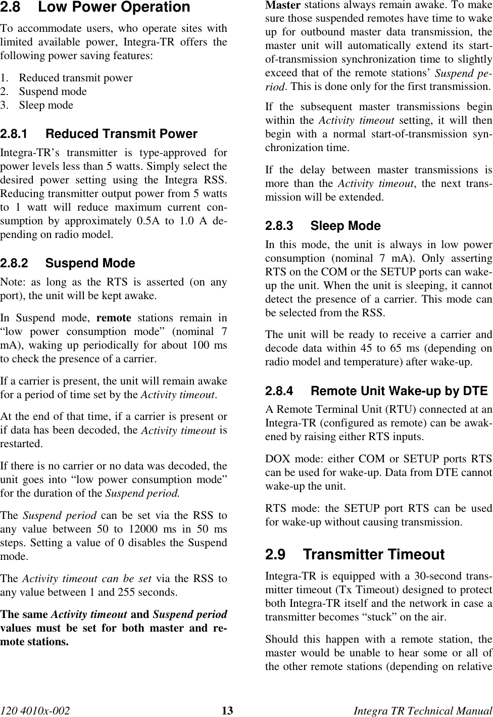 120 4010x-002 13 Integra TR Technical Manual2.8  Low Power Operation To accommodate users, who operate sites withlimited available power, Integra-TR offers thefollowing power saving features:1. Reduced transmit power2. Suspend mode3. Sleep mode2.8.1  Reduced Transmit Power Integra-TR’s transmitter is type-approved forpower levels less than 5 watts. Simply select thedesired power setting using the Integra RSS.Reducing transmitter output power from 5 wattsto 1 watt will reduce maximum current con-sumption by approximately 0.5A to 1.0 A de-pending on radio model.2.8.2 Suspend ModeNote: as long as the RTS is asserted (on anyport), the unit will be kept awake. In Suspend mode, remote stations remain in“low power consumption mode” (nominal 7mA), waking up periodically for about 100 msto check the presence of a carrier. If a carrier is present, the unit will remain awakefor a period of time set by the Activity timeout. At the end of that time, if a carrier is present orif data has been decoded, the Activity timeout isrestarted. If there is no carrier or no data was decoded, theunit goes into “low power consumption mode”for the duration of the Suspend period. The Suspend period can be set via the RSS toany value between 50 to 12000 ms in 50 mssteps. Setting a value of 0 disables the Suspendmode. The Activity timeout can be set via the RSS toany value between 1 and 255 seconds. The same Activity timeout and Suspend periodvalues must be set for both master and re-mote stations.  Master stations always remain awake. To makesure those suspended remotes have time to wakeup for outbound master data transmission, themaster unit will automatically extend its start-of-transmission synchronization time to slightlyexceed that of the remote stations’ Suspend pe-riod. This is done only for the first transmission. If the subsequent master transmissions beginwithin the Activity timeout setting, it will thenbegin with a normal start-of-transmission syn-chronization time. If the delay between master transmissions ismore than the Activity timeout, the next trans-mission will be extended.2.8.3 Sleep ModeIn this mode, the unit is always in low powerconsumption (nominal 7 mA). Only assertingRTS on the COM or the SETUP ports can wake-up the unit. When the unit is sleeping, it cannotdetect the presence of a carrier. This mode canbe selected from the RSS.The unit will be ready to receive a carrier anddecode data within 45 to 65 ms (depending onradio model and temperature) after wake-up.2.8.4  Remote Unit Wake-up by DTEA Remote Terminal Unit (RTU) connected at anIntegra-TR (configured as remote) can be awak-ened by raising either RTS inputs.DOX mode: either COM or SETUP ports RTScan be used for wake-up. Data from DTE cannotwake-up the unit.RTS mode: the SETUP port RTS can be usedfor wake-up without causing transmission.2.9 Transmitter Timeout Integra-TR is equipped with a 30-second trans-mitter timeout (Tx Timeout) designed to protectboth Integra-TR itself and the network in case atransmitter becomes “stuck” on the air. Should this happen with a remote station, themaster would be unable to hear some or all ofthe other remote stations (depending on relative