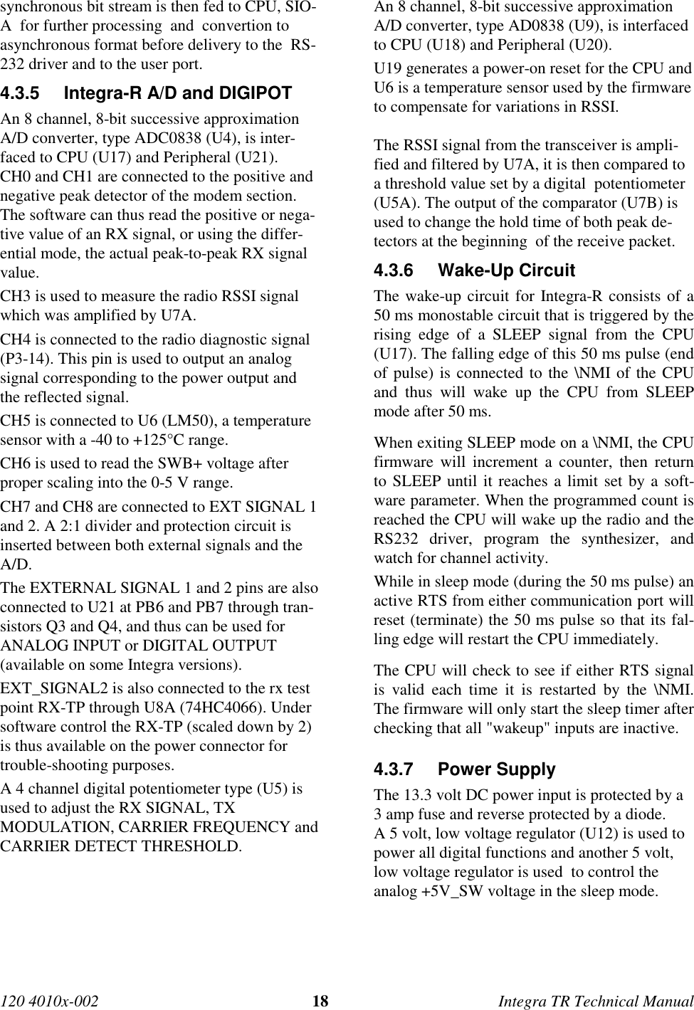 120 4010x-002 18 Integra TR Technical Manualsynchronous bit stream is then fed to CPU, SIO-A  for further processing  and  convertion toasynchronous format before delivery to the  RS-232 driver and to the user port.4.3.5  Integra-R A/D and DIGIPOTAn 8 channel, 8-bit successive approximationA/D converter, type ADC0838 (U4), is inter-faced to CPU (U17) and Peripheral (U21).CH0 and CH1 are connected to the positive andnegative peak detector of the modem section.The software can thus read the positive or nega-tive value of an RX signal, or using the differ-ential mode, the actual peak-to-peak RX signalvalue.CH3 is used to measure the radio RSSI signalwhich was amplified by U7A.CH4 is connected to the radio diagnostic signal(P3-14). This pin is used to output an analogsignal corresponding to the power output andthe reflected signal.CH5 is connected to U6 (LM50), a temperaturesensor with a -40 to +125°C range.CH6 is used to read the SWB+ voltage afterproper scaling into the 0-5 V range.CH7 and CH8 are connected to EXT SIGNAL 1and 2. A 2:1 divider and protection circuit isinserted between both external signals and theA/D.The EXTERNAL SIGNAL 1 and 2 pins are alsoconnected to U21 at PB6 and PB7 through tran-sistors Q3 and Q4, and thus can be used forANALOG INPUT or DIGITAL OUTPUT(available on some Integra versions).EXT_SIGNAL2 is also connected to the rx testpoint RX-TP through U8A (74HC4066). Undersoftware control the RX-TP (scaled down by 2)is thus available on the power connector fortrouble-shooting purposes.A 4 channel digital potentiometer type (U5) isused to adjust the RX SIGNAL, TXMODULATION, CARRIER FREQUENCY andCARRIER DETECT THRESHOLD.An 8 channel, 8-bit successive approximationA/D converter, type AD0838 (U9), is interfacedto CPU (U18) and Peripheral (U20).U19 generates a power-on reset for the CPU andU6 is a temperature sensor used by the firmwareto compensate for variations in RSSI.The RSSI signal from the transceiver is ampli-fied and filtered by U7A, it is then compared toa threshold value set by a digital  potentiometer(U5A). The output of the comparator (U7B) isused to change the hold time of both peak de-tectors at the beginning  of the receive packet.4.3.6 Wake-Up CircuitThe wake-up circuit for Integra-R consists of a50 ms monostable circuit that is triggered by therising edge of a SLEEP signal from the CPU(U17). The falling edge of this 50 ms pulse (endof pulse) is connected to the \NMI of the CPUand thus will wake up the CPU from SLEEPmode after 50 ms.When exiting SLEEP mode on a \NMI, the CPUfirmware will increment a counter, then returnto SLEEP until it reaches a limit set by a soft-ware parameter. When the programmed count isreached the CPU will wake up the radio and theRS232 driver, program the synthesizer, andwatch for channel activity.While in sleep mode (during the 50 ms pulse) anactive RTS from either communication port willreset (terminate) the 50 ms pulse so that its fal-ling edge will restart the CPU immediately.The CPU will check to see if either RTS signalis valid each time it is restarted by the \NMI.The firmware will only start the sleep timer afterchecking that all &quot;wakeup&quot; inputs are inactive.4.3.7 Power SupplyThe 13.3 volt DC power input is protected by a3 amp fuse and reverse protected by a diode.A 5 volt, low voltage regulator (U12) is used topower all digital functions and another 5 volt,low voltage regulator is used  to control theanalog +5V_SW voltage in the sleep mode.
