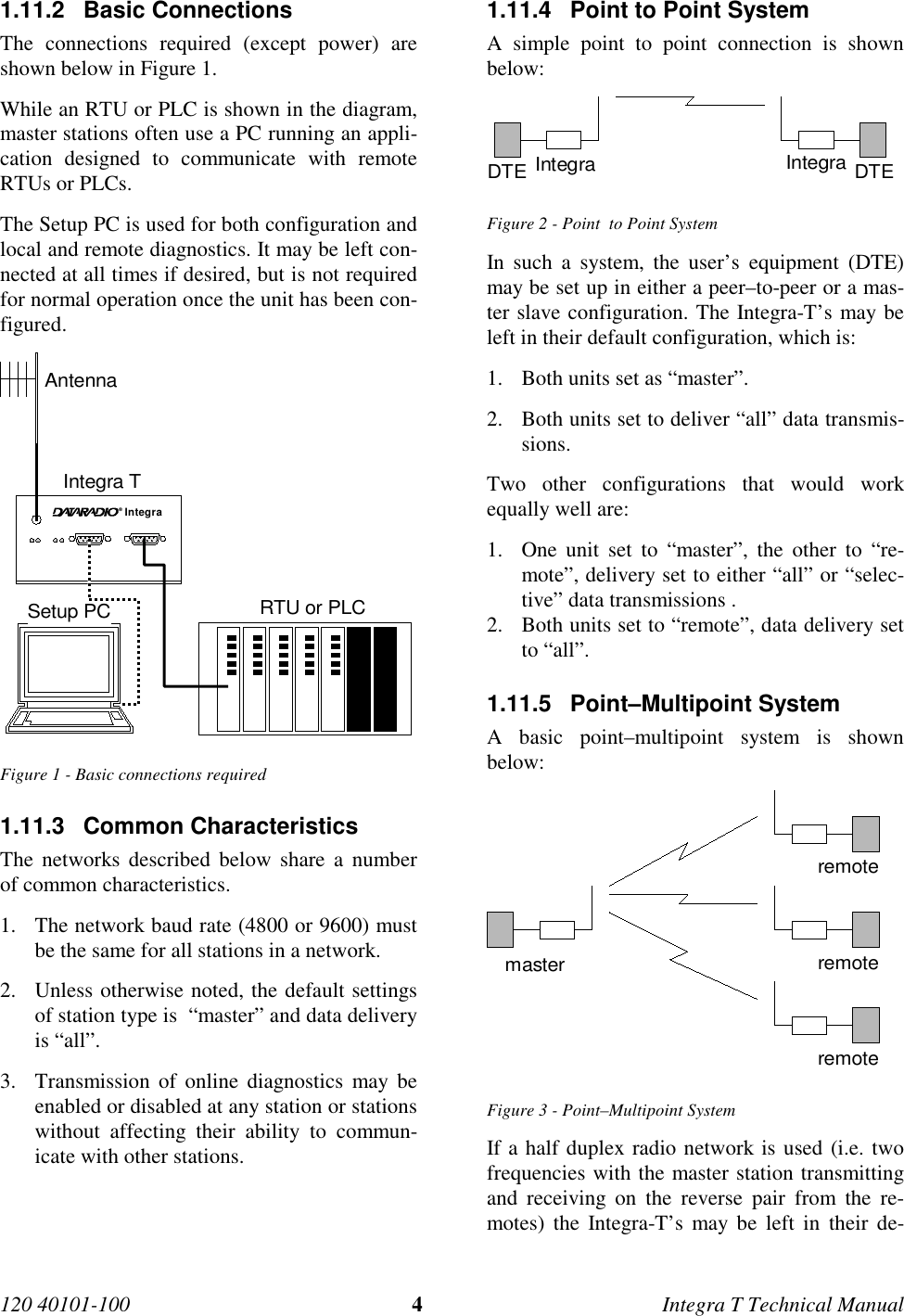 120 40101-100 4Integra T Technical Manual1.11.2 Basic Connections The connections required (except power) areshown below in Figure 1. While an RTU or PLC is shown in the diagram,master stations often use a PC running an appli-cation designed to communicate with remoteRTUs or PLCs. The Setup PC is used for both configuration andlocal and remote diagnostics. It may be left con-nected at all times if desired, but is not requiredfor normal operation once the unit has been con-figured. Integra®AntennaIntegra TSetup PC RTU or PLC Figure 1 - Basic connections required1.11.3 Common Characteristics The networks described below share a numberof common characteristics.1. The network baud rate (4800 or 9600) mustbe the same for all stations in a network.2. Unless otherwise noted, the default settingsof station type is  “master” and data deliveryis “all”.3. Transmission of online diagnostics may beenabled or disabled at any station or stationswithout affecting their ability to commun-icate with other stations.1.11.4  Point to Point System A simple point to point connection is shownbelow: DTE Integra DTEIntegra Figure 2 - Point  to Point System In such a system, the user’s equipment (DTE)may be set up in either a peer–to-peer or a mas-ter slave configuration. The Integra-T’s may beleft in their default configuration, which is:1. Both units set as “master”.2. Both units set to deliver “all” data transmis-sions.Two other configurations that would workequally well are:1. One unit set to “master”, the other to “re-mote”, delivery set to either “all” or “selec-tive” data transmissions .2. Both units set to “remote”, data delivery setto “all”.1.11.5 Point–Multipoint SystemA basic point–multipoint system is shownbelow:remoteremoteremotemasterFigure 3 - Point–Multipoint SystemIf a half duplex radio network is used (i.e. twofrequencies with the master station transmittingand receiving on the reverse pair from the re-motes) the Integra-T’s may be left in their de-