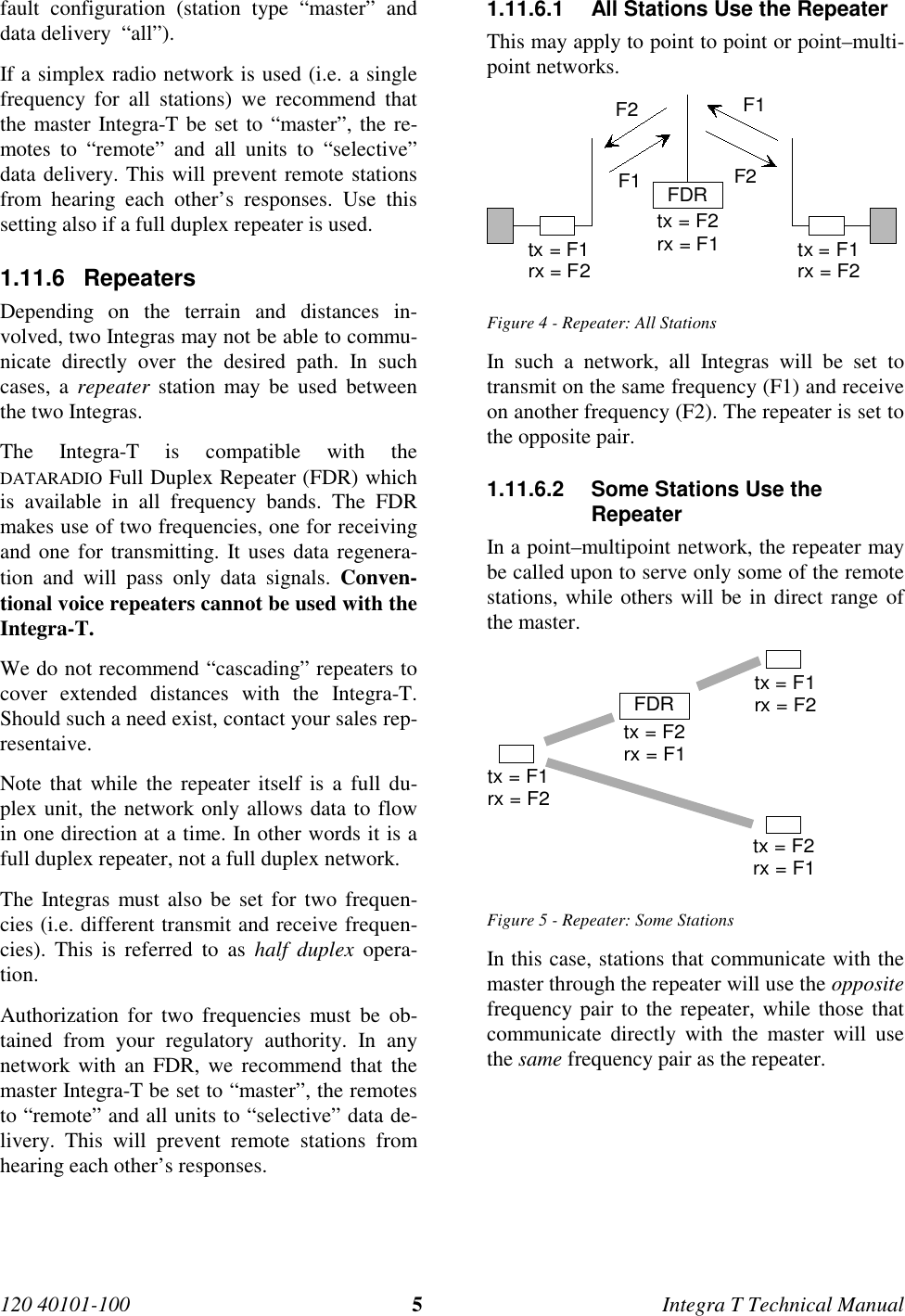 120 40101-100 5Integra T Technical Manualfault configuration (station type “master” anddata delivery  “all”).If a simplex radio network is used (i.e. a singlefrequency for all stations) we recommend thatthe master Integra-T be set to “master”, the re-motes to “remote” and all units to “selective”data delivery. This will prevent remote stationsfrom hearing each other’s responses. Use thissetting also if a full duplex repeater is used.1.11.6 RepeatersDepending on the terrain and distances in-volved, two Integras may not be able to commu-nicate directly over the desired path. In suchcases, a repeater station may be used betweenthe two Integras.The Integra-T is compatible with theDATARADIO Full Duplex Repeater (FDR) whichis available in all frequency bands. The FDRmakes use of two frequencies, one for receivingand one for transmitting. It uses data regenera-tion and will pass only data signals. Conven-tional voice repeaters cannot be used with theIntegra-T.We do not recommend “cascading” repeaters tocover extended distances with the Integra-T.Should such a need exist, contact your sales rep-resentaive.Note that while the repeater itself is a full du-plex unit, the network only allows data to flowin one direction at a time. In other words it is afull duplex repeater, not a full duplex network.The Integras must also be set for two frequen-cies (i.e. different transmit and receive frequen-cies). This is referred to as half duplex opera-tion.Authorization for two frequencies must be ob-tained from your regulatory authority. In anynetwork with an FDR, we recommend that themaster Integra-T be set to “master”, the remotesto “remote” and all units to “selective” data de-livery. This will prevent remote stations fromhearing each other’s responses.1.11.6.1  All Stations Use the RepeaterThis may apply to point to point or point–multi-point networks.tx = F2rx = F1F1F2tx = F1rx = F2 tx = F1rx = F2F1F2FDRFigure 4 - Repeater: All StationsIn such a network, all Integras will be set totransmit on the same frequency (F1) and receiveon another frequency (F2). The repeater is set tothe opposite pair.1.11.6.2  Some Stations Use theRepeaterIn a point–multipoint network, the repeater maybe called upon to serve only some of the remotestations, while others will be in direct range ofthe master.tx = F2rx = F1tx = F1rx = F2tx = F1rx = F2tx = F2rx = F1FDRFigure 5 - Repeater: Some StationsIn this case, stations that communicate with themaster through the repeater will use the oppositefrequency pair to the repeater, while those thatcommunicate directly with the master will usethe same frequency pair as the repeater.