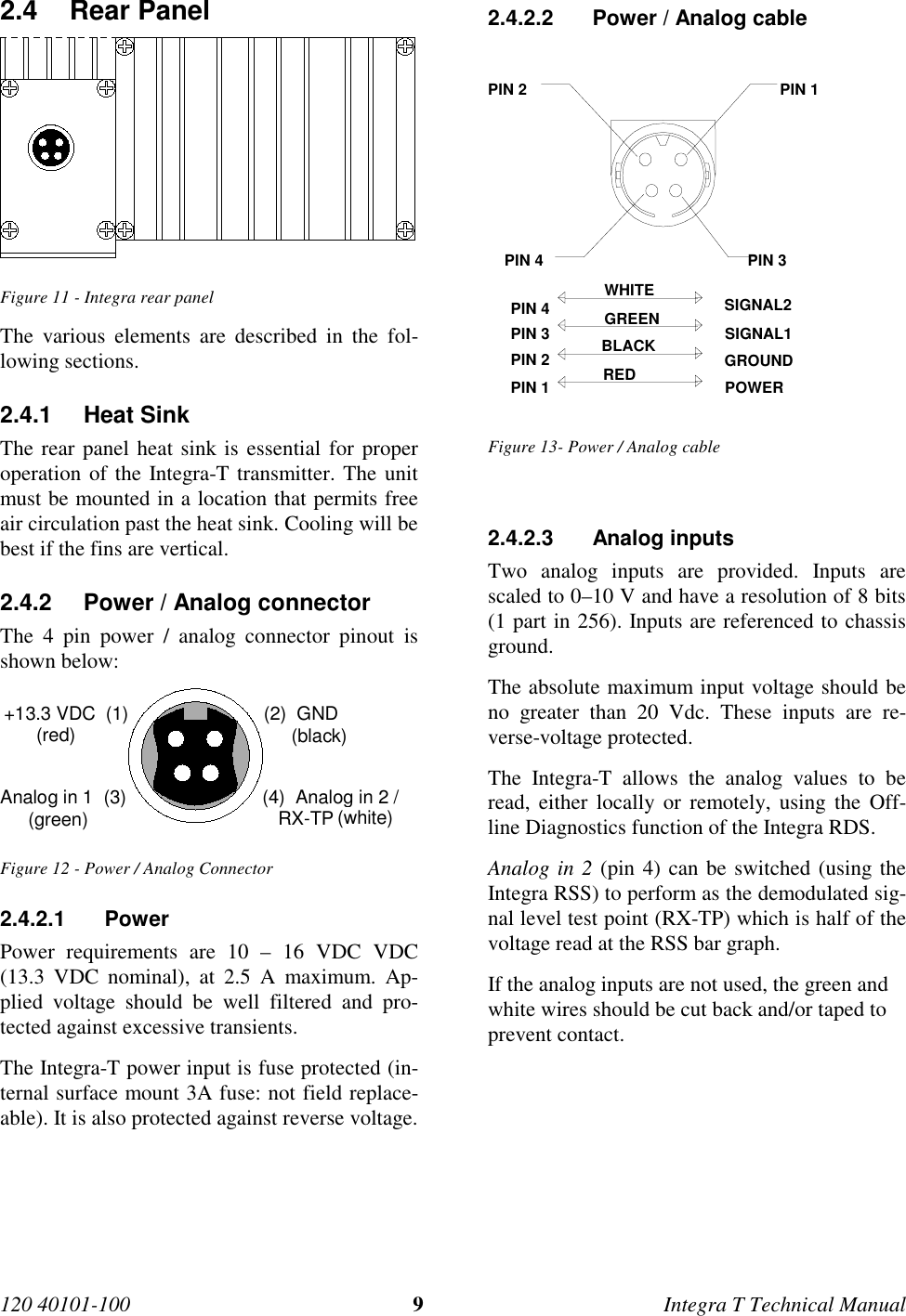120 40101-100 9Integra T Technical Manual2.4 Rear Panel  Figure 11 - Integra rear panel The various elements are described in the fol-lowing sections.2.4.1 Heat Sink The rear panel heat sink is essential for properoperation of the Integra-T transmitter. The unitmust be mounted in a location that permits freeair circulation past the heat sink. Cooling will bebest if the fins are vertical.2.4.2  Power / Analog connector The 4 pin power / analog connector pinout isshown below: +13.3 VDC  (1) (2)  GNDAnalog in 1  (3) (4)  Analog in 2 /   RX-TP(red) (black)(white)(green) Figure 12 - Power / Analog Connector2.4.2.1 Power Power requirements are 10 – 16 VDC VDC(13.3 VDC nominal), at 2.5 A maximum. Ap-plied voltage should be well filtered and pro-tected against excessive transients. The Integra-T power input is fuse protected (in-ternal surface mount 3A fuse: not field replace-able). It is also protected against reverse voltage.2.4.2.2  Power / Analog cablePIN 4 PIN 3PIN 2 PIN 1SIGNAL2SIGNAL1GROUNDPOWERWHITEGREENBLACKREDPIN 2PIN 1PIN 3PIN 4Figure 13- Power / Analog cable2.4.2.3 Analog inputs Two analog inputs are provided. Inputs arescaled to 0–10 V and have a resolution of 8 bits(1 part in 256). Inputs are referenced to chassisground. The absolute maximum input voltage should beno greater than 20 Vdc. These inputs are re-verse-voltage protected. The Integra-T allows the analog values to beread, either locally or remotely, using the Off-line Diagnostics function of the Integra RDS. Analog in 2 (pin 4) can be switched (using theIntegra RSS) to perform as the demodulated sig-nal level test point (RX-TP) which is half of thevoltage read at the RSS bar graph.If the analog inputs are not used, the green andwhite wires should be cut back and/or taped toprevent contact.