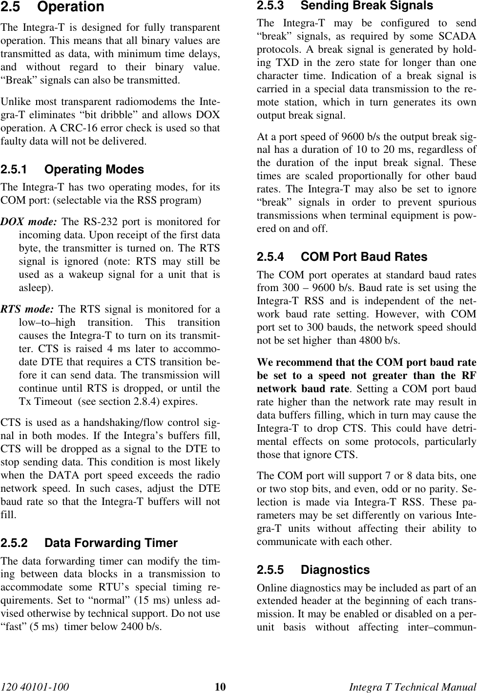 120 40101-100 10 Integra T Technical Manual2.5 Operation The Integra-T is designed for fully transparentoperation. This means that all binary values aretransmitted as data, with minimum time delays,and without regard to their binary value.“Break” signals can also be transmitted. Unlike most transparent radiomodems the Inte-gra-T eliminates “bit dribble” and allows DOXoperation. A CRC-16 error check is used so thatfaulty data will not be delivered.2.5.1 Operating Modes The Integra-T has two operating modes, for itsCOM port: (selectable via the RSS program) DOX mode: The RS-232 port is monitored forincoming data. Upon receipt of the first databyte, the transmitter is turned on. The RTSsignal is ignored (note: RTS may still beused as a wakeup signal for a unit that isasleep). RTS mode: The RTS signal is monitored for alow–to–high transition. This transitioncauses the Integra-T to turn on its transmit-ter. CTS is raised 4 ms later to accommo-date DTE that requires a CTS transition be-fore it can send data. The transmission willcontinue until RTS is dropped, or until theTx Timeout  (see section 2.8.4) expires. CTS is used as a handshaking/flow control sig-nal in both modes. If the Integra’s buffers fill,CTS will be dropped as a signal to the DTE tostop sending data. This condition is most likelywhen the DATA port speed exceeds the radionetwork speed. In such cases, adjust the DTEbaud rate so that the Integra-T buffers will notfill.2.5.2  Data Forwarding Timer The data forwarding timer can modify the tim-ing between data blocks in a transmission toaccommodate some RTU’s special timing re-quirements. Set to “normal” (15 ms) unless ad-vised otherwise by technical support. Do not use“fast” (5 ms)  timer below 2400 b/s.2.5.3  Sending Break Signals The Integra-T may be configured to send“break” signals, as required by some SCADAprotocols. A break signal is generated by hold-ing TXD in the zero state for longer than onecharacter time. Indication of a break signal iscarried in a special data transmission to the re-mote station, which in turn generates its ownoutput break signal. At a port speed of 9600 b/s the output break sig-nal has a duration of 10 to 20 ms, regardless ofthe duration of the input break signal. Thesetimes are scaled proportionally for other baudrates. The Integra-T may also be set to ignore“break” signals in order to prevent spurioustransmissions when terminal equipment is pow-ered on and off.2.5.4  COM Port Baud Rates The COM port operates at standard baud ratesfrom 300 – 9600 b/s. Baud rate is set using theIntegra-T RSS and is independent of the net-work baud rate setting. However, with COMport set to 300 bauds, the network speed shouldnot be set higher  than 4800 b/s. We recommend that the COM port baud ratebe set to a speed not greater than the RFnetwork baud rate. Setting a COM port baudrate higher than the network rate may result indata buffers filling, which in turn may cause theIntegra-T to drop CTS. This could have detri-mental effects on some protocols, particularlythose that ignore CTS. The COM port will support 7 or 8 data bits, oneor two stop bits, and even, odd or no parity. Se-lection is made via Integra-T RSS. These pa-rameters may be set differently on various Inte-gra-T units without affecting their ability tocommunicate with each other.2.5.5 Diagnostics Online diagnostics may be included as part of anextended header at the beginning of each trans-mission. It may be enabled or disabled on a per-unit basis without affecting inter–commun-