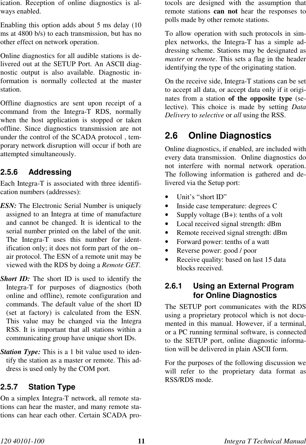 120 40101-100 11 Integra T Technical Manualication. Reception of online diagnostics is al-ways enabled. Enabling this option adds about 5 ms delay (10ms at 4800 b/s) to each transmission, but has noother effect on network operation. Online diagnostics for all audible stations is de-livered out at the SETUP Port. An ASCII diag-nostic output is also available. Diagnostic in-formation is normally collected at the masterstation. Offline diagnostics are sent upon receipt of acommand from the Integra-T RDS, normallywhen the host application is stopped or takenoffline. Since diagnostics transmission are notunder the control of the SCADA protocol , tem-porary network disruption will occur if both areattempted simultaneously.2.5.6 Addressing Each Integra-T is associated with three identifi-cation numbers (addresses): ESN: The Electronic Serial Number is uniquelyassigned to an Integra at time of manufactureand cannot be changed. It is identical to theserial number printed on the label of the unit.The Integra-T uses this number for ident-ification only; it does not form part of the on–air protocol. The ESN of a remote unit may beviewed with the RDS by doing a Remote GET. Short ID: The short ID is used to identify theIntegra-T for purposes of diagnostics (bothonline and offline), remote configuration andcommands. The default value of the short ID(set at factory) is calculated from the ESN.This value may be changed via the IntegraRSS. It is important that all stations within acommunicating group have unique short IDs. Station Type: This is a 1 bit value used to iden-tify the station as a master or remote. This ad-dress is used only by the COM port.2.5.7 Station Type On a simplex Integra-T network, all remote sta-tions can hear the master, and many remote sta-tions can hear each other. Certain SCADA pro-tocols are designed with the assumption thatremote stations can not hear the responses topolls made by other remote stations. To allow operation with such protocols in sim-plex networks, the Integra-T has a simple ad-dressing scheme. Stations may be designated asmaster or remote. This sets a flag in the headeridentifying the type of the originating station. On the receive side, Integra-T stations can be setto accept all data, or accept data only if it origi-nates from a station of the opposite type (se-lective). This choice is made by setting DataDelivery to selective or all using the RSS.2.6 Online Diagnostics Online diagnostics, if enabled, are included withevery data transmission.  Online diagnostics donot interfere with normal network operation.The following information is gathered and de-livered via the Setup port:• Unit’s “short ID”• Inside case temperature: degrees C• Supply voltage (B+): tenths of a volt• Local received signal strength: dBm• Remote received signal strength: dBm• Forward power: tenths of a watt• Reverse power: good / poor• Receive quality: based on last 15 datablocks received.2.6.1  Using an External Programfor Online DiagnosticsThe SETUP port communicates with the RDSusing a proprietary protocol which is not docu-mented in this manual. However, if a terminal,or a PC running terminal software, is connectedto the SETUP port, online diagnostic informa-tion will be delivered in plain ASCII form.For the purposes of the following discussion wewill refer to the proprietary data format asRSS/RDS mode.