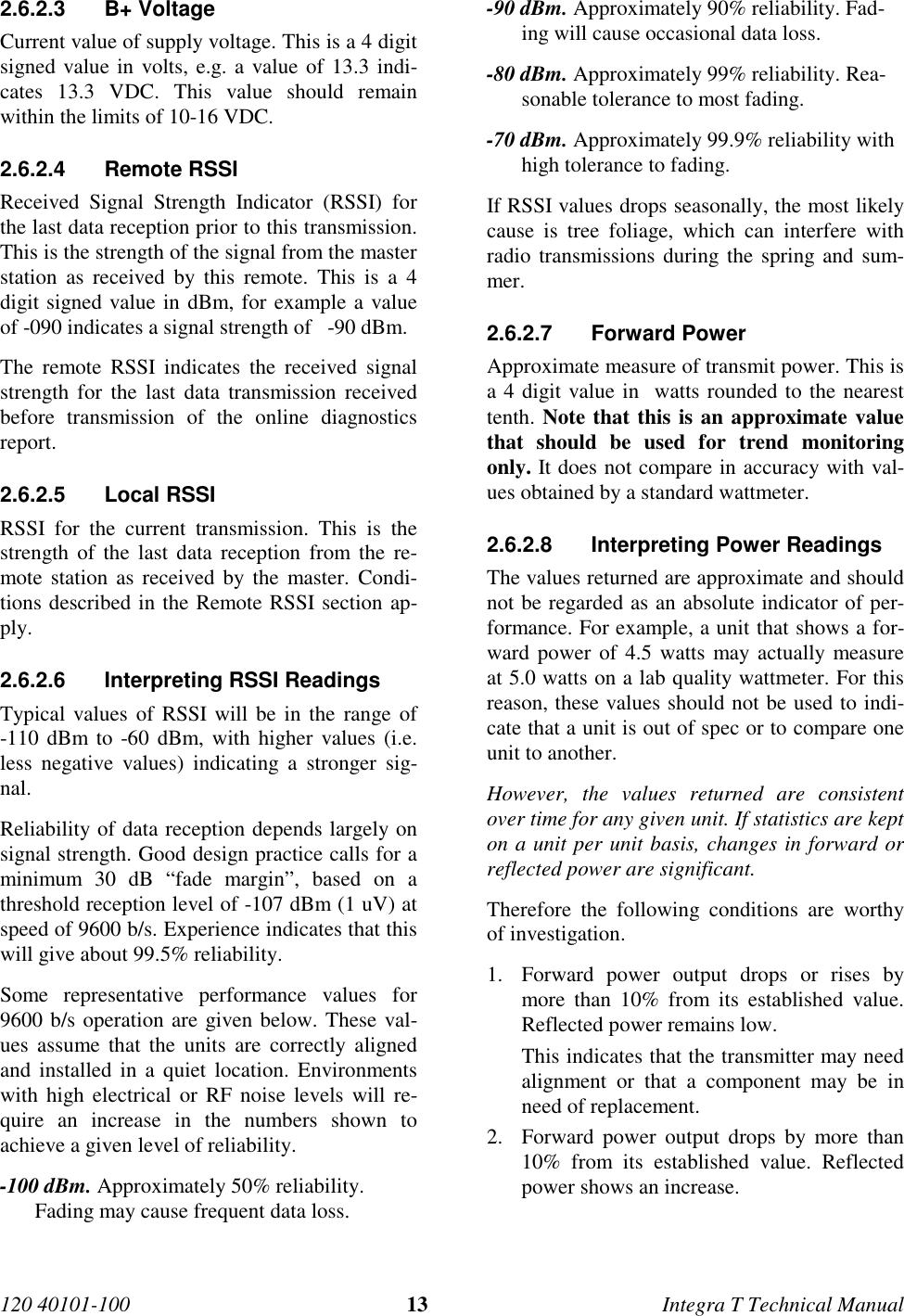 120 40101-100 13 Integra T Technical Manual2.6.2.3 B+ Voltage Current value of supply voltage. This is a 4 digitsigned value in volts, e.g. a value of 13.3 indi-cates 13.3 VDC. This value should remainwithin the limits of 10-16 VDC.2.6.2.4 Remote RSSI Received Signal Strength Indicator (RSSI) forthe last data reception prior to this transmission.This is the strength of the signal from the masterstation as received by this remote. This is a 4digit signed value in dBm, for example a valueof -090 indicates a signal strength of   -90 dBm. The remote RSSI indicates the received signalstrength for the last data transmission receivedbefore transmission of the online diagnosticsreport.2.6.2.5 Local RSSI RSSI for the current transmission. This is thestrength of the last data reception from the re-mote station as received by the master. Condi-tions described in the Remote RSSI section ap-ply.2.6.2.6  Interpreting RSSI Readings Typical values of RSSI will be in the range of-110 dBm to -60 dBm, with higher values (i.e.less negative values) indicating a stronger sig-nal. Reliability of data reception depends largely onsignal strength. Good design practice calls for aminimum 30 dB “fade margin”, based on athreshold reception level of -107 dBm (1 uV) atspeed of 9600 b/s. Experience indicates that thiswill give about 99.5% reliability. Some representative performance values for9600 b/s operation are given below. These val-ues assume that the units are correctly alignedand installed in a quiet location. Environmentswith high electrical or RF noise levels will re-quire an increase in the numbers shown toachieve a given level of reliability. -100 dBm. Approximately 50% reliability.Fading may cause frequent data loss. -90 dBm. Approximately 90% reliability. Fad-ing will cause occasional data loss. -80 dBm. Approximately 99% reliability. Rea-sonable tolerance to most fading. -70 dBm. Approximately 99.9% reliability withhigh tolerance to fading. If RSSI values drops seasonally, the most likelycause is tree foliage, which can interfere withradio transmissions during the spring and sum-mer.2.6.2.7 Forward Power Approximate measure of transmit power. This isa 4 digit value in  watts rounded to the nearesttenth. Note that this is an approximate valuethat should be used for trend monitoringonly. It does not compare in accuracy with val-ues obtained by a standard wattmeter.2.6.2.8  Interpreting Power Readings The values returned are approximate and shouldnot be regarded as an absolute indicator of per-formance. For example, a unit that shows a for-ward power of 4.5 watts may actually measureat 5.0 watts on a lab quality wattmeter. For thisreason, these values should not be used to indi-cate that a unit is out of spec or to compare oneunit to another. However, the values returned are consistentover time for any given unit. If statistics are kepton a unit per unit basis, changes in forward orreflected power are significant. Therefore the following conditions are worthyof investigation.1. Forward power output drops or rises bymore than 10% from its established value.Reflected power remains low.This indicates that the transmitter may needalignment or that a component may be inneed of replacement.2. Forward power output drops by more than10% from its established value. Reflectedpower shows an increase.