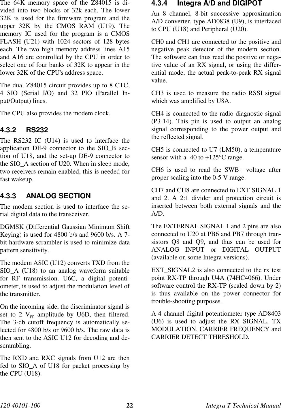 120 40101-100 22 Integra T Technical ManualThe 64K memory space of the Z84015 is di-vided into two blocks of 32k each. The lower32K is used for the firmware program and theupper 32K by the CMOS RAM (U19). Thememory IC used for the program is a CMOSFLASH (U21) with 1024 sectors of 128 byteseach. The two high memory address lines A15and A16 are controlled by the CPU in order toselect one of four banks of 32K to appear in thelower 32K of the CPU&apos;s address space.The dual Z84015 circuit provides up to 8 CTC,4 SIO (Serial I/O) and 32 PIO (Parallel In-put/Output) lines.The CPU also provides the modem clock.4.3.2 RS232The RS232 IC (U14) is used to interface theapplication DE-9 connector to the SIO_B sec-tion of U18, and the set-up DE-9 connector tothe SIO_A section of U20. When in sleep mode,two receivers remain enabled, this is needed forfast wakeup.4.3.3 ANALOG SECTIONThe modem section is used to interface the se-rial digital data to the transceiver.DGMSK (Differential Gaussian Minimum ShiftKeying) is used for 4800 b/s and 9600 b/s. A 7-bit hardware scrambler is used to minimize datapattern sensitivity.The modem ASIC (U12) converts TXD from theSIO_A (U18) to an analog waveform suitablefor RF transmission. U6C, a digital potenti-ometer, is used to adjust the modulation level ofthe transmitter.On the incoming side, the discriminator signal isset to 2 Vpp amplitude by U6D, then filtered.The 3-db cutoff frequency is automatically se-lected for 4800 b/s or 9600 b/s. The raw data isthen sent to the ASIC U12 for decoding and de-scrambling.The RXD and RXC signals from U12 are thenfed to SIO_A of U18 for packet processing bythe CPU (U18).4.3.4  Integra A/D and DIGIPOTAn 8 channel, 8-bit successive approximationA/D converter, type AD0838 (U9), is interfacedto CPU (U18) and Peripheral (U20).CH0 and CH1 are connected to the positive andnegative peak detector of the modem section.The software can thus read the positive or nega-tive value of an RX signal, or using the differ-ential mode, the actual peak-to-peak RX signalvalue.CH3 is used to measure the radio RSSI signalwhich was amplified by U8A.CH4 is connected to the radio diagnostic signal(P3-14). This pin is used to output an analogsignal corresponding to the power output andthe reflected signal.CH5 is connected to U7 (LM50), a temperaturesensor with a -40 to +125°C range.CH6 is used to read the SWB+ voltage afterproper scaling into the 0-5 V range.CH7 and CH8 are connected to EXT SIGNAL 1and 2. A 2:1 divider and protection circuit isinserted between both external signals and theA/D.The EXTERNAL SIGNAL 1 and 2 pins are alsoconnected to U20 at PB6 and PB7 through tran-sistors Q8 and Q9, and thus can be used forANALOG INPUT or DIGITAL OUTPUT(available on some Integra versions).EXT_SIGNAL2 is also connected to the rx testpoint RX-TP through U4A (74HC4066). Undersoftware control the RX-TP (scaled down by 2)is thus available on the power connector fortrouble-shooting purposes.A 4 channel digital potentiometer type AD8403(U6) is used to adjust the RX SIGNAL, TXMODULATION, CARRIER FREQUENCY andCARRIER DETECT THRESHOLD.