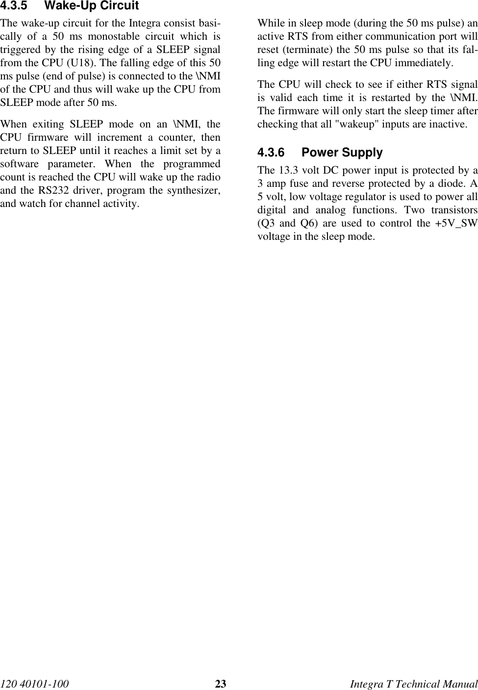 120 40101-100 23 Integra T Technical Manual4.3.5 Wake-Up CircuitThe wake-up circuit for the Integra consist basi-cally of a 50 ms monostable circuit which istriggered by the rising edge of a SLEEP signalfrom the CPU (U18). The falling edge of this 50ms pulse (end of pulse) is connected to the \NMIof the CPU and thus will wake up the CPU fromSLEEP mode after 50 ms.When exiting SLEEP mode on an \NMI, theCPU firmware will increment a counter, thenreturn to SLEEP until it reaches a limit set by asoftware parameter. When the programmedcount is reached the CPU will wake up the radioand the RS232 driver, program the synthesizer,and watch for channel activity.While in sleep mode (during the 50 ms pulse) anactive RTS from either communication port willreset (terminate) the 50 ms pulse so that its fal-ling edge will restart the CPU immediately.The CPU will check to see if either RTS signalis valid each time it is restarted by the \NMI.The firmware will only start the sleep timer afterchecking that all &quot;wakeup&quot; inputs are inactive.4.3.6 Power SupplyThe 13.3 volt DC power input is protected by a3 amp fuse and reverse protected by a diode. A5 volt, low voltage regulator is used to power alldigital and analog functions. Two transistors(Q3 and Q6) are used to control the +5V_SWvoltage in the sleep mode.