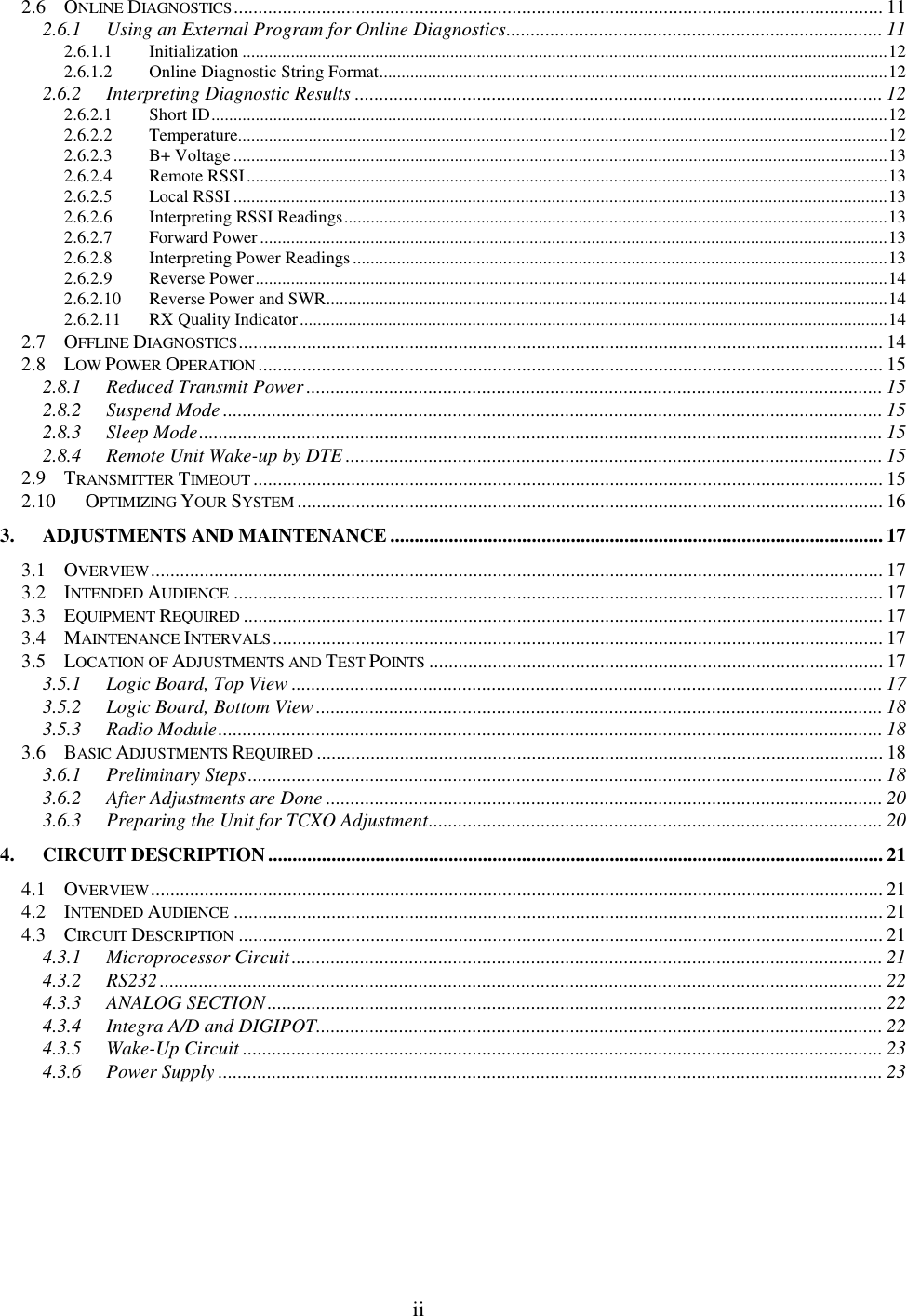 ii2.6 ONLINE DIAGNOSTICS..................................................................................................................................... 112.6.1 Using an External Program for Online Diagnostics............................................................................. 112.6.1.1 Initialization ..................................................................................................................................................122.6.1.2 Online Diagnostic String Format...................................................................................................................122.6.2 Interpreting Diagnostic Results ............................................................................................................ 122.6.2.1 Short ID.........................................................................................................................................................122.6.2.2 Temperature...................................................................................................................................................122.6.2.3 B+ Voltage ....................................................................................................................................................132.6.2.4 Remote RSSI.................................................................................................................................................132.6.2.5 Local RSSI ....................................................................................................................................................132.6.2.6 Interpreting RSSI Readings...........................................................................................................................132.6.2.7 Forward Power..............................................................................................................................................132.6.2.8 Interpreting Power Readings.........................................................................................................................132.6.2.9 Reverse Power...............................................................................................................................................142.6.2.10 Reverse Power and SWR...............................................................................................................................142.6.2.11 RX Quality Indicator.....................................................................................................................................142.7 OFFLINE DIAGNOSTICS.................................................................................................................................... 142.8 LOW POWER OPERATION ................................................................................................................................152.8.1 Reduced Transmit Power...................................................................................................................... 152.8.2 Suspend Mode ....................................................................................................................................... 152.8.3 Sleep Mode............................................................................................................................................ 152.8.4 Remote Unit Wake-up by DTE .............................................................................................................. 152.9 TRANSMITTER TIMEOUT ................................................................................................................................. 152.10 OPTIMIZING YOUR SYSTEM ........................................................................................................................ 163. ADJUSTMENTS AND MAINTENANCE..................................................................................................... 173.1 OVERVIEW...................................................................................................................................................... 173.2 INTENDED AUDIENCE ..................................................................................................................................... 173.3 EQUIPMENT REQUIRED ................................................................................................................................... 173.4 MAINTENANCE INTERVALS............................................................................................................................. 173.5 LOCATION OF ADJUSTMENTS AND TEST POINTS ............................................................................................. 173.5.1 Logic Board, Top View ......................................................................................................................... 173.5.2 Logic Board, Bottom View.................................................................................................................... 183.5.3 Radio Module........................................................................................................................................ 183.6 BASIC ADJUSTMENTS REQUIRED .................................................................................................................... 183.6.1 Preliminary Steps.................................................................................................................................. 183.6.2 After Adjustments are Done .................................................................................................................. 203.6.3 Preparing the Unit for TCXO Adjustment............................................................................................. 204. CIRCUIT DESCRIPTION.............................................................................................................................. 214.1 OVERVIEW...................................................................................................................................................... 214.2 INTENDED AUDIENCE ..................................................................................................................................... 214.3 CIRCUIT DESCRIPTION .................................................................................................................................... 214.3.1 Microprocessor Circuit......................................................................................................................... 214.3.2 RS232.................................................................................................................................................... 224.3.3 ANALOG SECTION.............................................................................................................................. 224.3.4 Integra A/D and DIGIPOT.................................................................................................................... 224.3.5 Wake-Up Circuit ................................................................................................................................... 234.3.6 Power Supply ........................................................................................................................................ 23